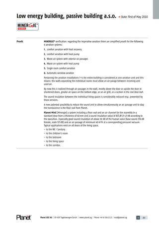 5 203Planet GDZ AG | CH-8317 Tagelswangen/Zurich | www.planet.ag | Phone +41 43 266 22 22 | mail@planet.ag 5 203Planet GDZ AG | CH-8317 Tagelswangen/Zurich | www.planet.ag | Phone +41 43 266 22 22 | mail@planet.ag
Low energy building, passive building a.s.o. p State: ﬁrst of May 2010
Proofs MINERGIE®
verification: regarding the imperative aeration there are simplified proofs for the following
6 aeration systems:
1. comfort aeration with heat recovery
2. comfort aeration with heat pump
3. Waste air system with exterior air passages
4. Waste air system with heat pump
5. Single room comfort aeration
6. Automatic window aeration
Pertaining the aeration installations 1–4 the entire building is considered as one aeration unit and this
means: the walls separating the individual rooms must allow an air passge between incoming and
used air.
By now this is realized through air passages in the wall, mostly above the door or upside the door at
shortened doors, greater air space on the bottom edge, or an air grill, or a section in the real door leaf.
The sound insulation between the individual living spaces is considerably reduced resp. prevented by
these versions.
A new patented possibility to reduce the sound and to allow simultaneously an air passage and to stop
the translucence is the floor seal from Planet.
Planet MinE (Minergie) a system including a floor seal and an air channel for the assembly in a
standard door from a thickness of 40mm and a sound insulation value of RST,W 23-27dB according to
the execution. Especially good sound insulation of above 30 dB of the human voice (base sound 250dB
female, male 125dB) and an air passage of minimum 40m3
/h at a corresponding pressure/ vacuum.
Typical applications exist on all doors of the living space.
– to the WC / Sanitary
– to the children’s room
– to the bedroom
– to the living space
– to the corridor.
Technique
 