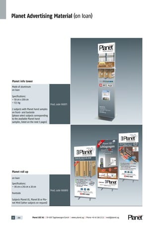6 206 Planet GDZ AG | CH-8317 Tagelswangen/Zurich | www.planet.ag | Phone +41 43 266 22 22 | mail@planet.ag
Planet Advertising Material (on loan)
Planet info tower
Made of aluminum
on loan
Specifications:
– 50cm x 200cm
– 17,5 kg
2 subjects with Planet hand samples
on front- and backside
(please select subjects corresponding
to the available Planet hand
samples, listed on the next 3 pages)
Prod.code 900171
Planet roll up
on loan
Specifications:
– 85cm x 210cm x 20cm
frontside
Subjects Planet US, Planet X3 or Pla-
net MinE (other subjects on request)
Prod.code 900810
 