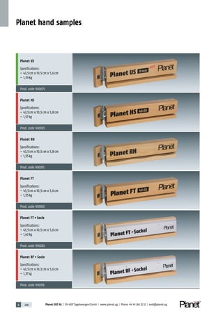 6 208 Planet GDZ AG | CH-8317 Tagelswangen/Zurich | www.planet.ag | Phone +41 43 266 22 22 | mail@planet.ag
Planet hand samples
Planet US
Specifications:
– 43,5cm x 10,5cm x 5,6cm
– 1,39kg
Prod.code 900675
Planet HS
Specifications:
– 43,5cm x 10,5cm x 5,8cm
– 1,57kg
Prod.code 900185
Planet RH
Specifications:
– 43,5cm x 10,5cm x 5,8cm
– 1,55kg
Prod.code 900315
Planet FT
Specifications:
– 43,5cm x 10,5cm x 5,6cm
– 1,55kg
Prod.code 900165
Planet FT + Socle
Specifications:
– 43,5cm x 10,5cm x 5,6cm
– 1,42kg
Prod.code 900282
Planet RF + Socle
Specifications:
– 43,5cm x 10,5cm x 5,6cm
– 1,37kg
Prod.code 900316
 