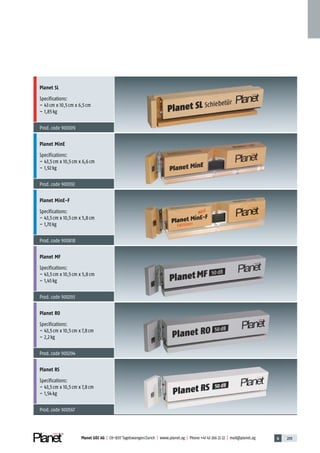 6 209Planet GDZ AG | CH-8317 Tagelswangen/Zurich | www.planet.ag | Phone +41 43 266 22 22 | mail@planet.ag
Planet SL
Specifications:
– 43cm x 10,5cm x 6,5cm
– 1,85kg
Prod.code 900309
Planet MinE
Specifications:
– 43,5cm x 10,5cm x 6,6cm
– 1,92kg
Prod.code 900392
Planet MinE-F
Specifications:
– 43,5cm x 10,5cm x 5,8cm
– 1,70kg
Prod.code 900818
Planet MF
Specifications:
– 43,5cm x 10,5cm x 5,8cm
– 1,45kg
Prod.code 900293
Planet RO
Specifications:
– 43,5cm x 10,5cm x 7,8cm
– 2,2kg
Prod.code 900294
Planet RS
Specifications:
– 43,5cm x 10,5cm x 7,8cm
– 1,54kg
Prod.code 900567
Advertisingmaterial
 