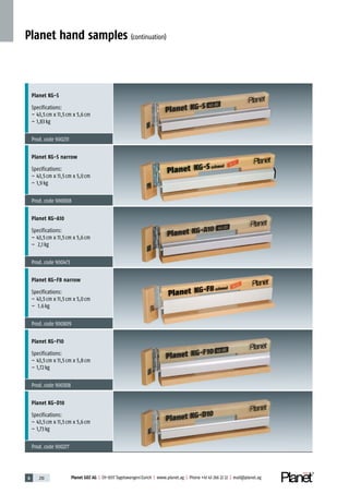 6 210 Planet GDZ AG | CH-8317 Tagelswangen/Zurich | www.planet.ag | Phone +41 43 266 22 22 | mail@planet.ag
Planet hand samples (continuation)
Planet KG-S
Specifications:
– 43,5cm x 11,5cm x 5,6cm
– 1,83kg
Prod.code 900231
Planet KG-S narrow
Specifications:
– 43,5cm x 11,5cm x 5,0cm
– 1,9kg
Prod.code 900808
Planet KG-A10
Specifications:
– 43,5cm x 11,5cm x 5,6cm
– 2,1kg
Prod.code 900473
Planet KG-F8 narrow
Specifications:
– 43,5cm x 11,5cm x 5,0cm
– 1.6kg
Prod.code 900809
Planet KG-F10
Specifications:
– 43,5cm x 11,5cm x 5,8cm
– 1,72kg
Prod.code 900308
Planet KG-D10
Specifications:
– 43,5cm x 11,5cm x 5,6cm
– 1,73kg
Prod.code 900277
 