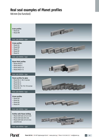 6 211Planet GDZ AG | CH-8317 Tagelswangen/Zurich | www.planet.ag | Phone +41 43 266 22 22 | mail@planet.ag
Real seal examples of Planet profiles
100mm (no function)
8 mm profiles
– Planet US
– Planet TW
Prod.code 900924 + type
13 mm profiles
– Planet HS
– Planet RH
– Planet FT
– Planet RF
– Planet SL
Prod.code 900924 + type
Planet MinE profiles
– Planet MinE-V
– Planet MinE-S
– Planet MinE-F/V
– Planet MinE-F/S
Prod.code 900924 + type
Planet profiles for glass
– Planet KG-S / KG-S narrow
– Planet KG-A
– Planet KG-D
– Planet KG-F10 / F12 / F8 narrow
– Planet KG-U
Prod.code 900924 + type
20 mm profiles
– Planet MF
– Planet RS
– Planet RO
– Planet PU
Prod.code 900924 + type
Profiles with Planet drilling
– Planet drill hole 5x13 mm
– Planet drill hole 10 mm
– Planet drill hole 5x13 mm
and 10 mm
Prod.code 900924 + type
Advertisingmaterial
 