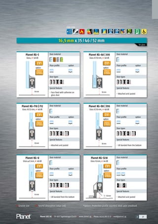 Planet GDZ AG | CH-8317 Tagelswangen/Zurich | www.planet.ag | Phone +41 43 266 22 22 | mail@planet.ag 2 27Planet GDZ AG | CH-8317 Tagelswangen/Zurich | www.planet.ag | Phone +41 43 266 22 22 | mail@planet.ag 2 27Planet GDZ AG | CH-8317 Tagelswangen/Zurich | www.planet.ag | Phone +41 43 266 22 22 | mail@planet.ag 2 27Planet GDZ AG | CH-8317 Tagelswangen/Zurich | www.planet.ag | Phone +41 43 266 22 22 | mail@planet.ag
EV1
EV1
EV1
EV1
EV1
Planet KG-A8 | A10
Glass 8|10mm, 48dB
Groove size Sound absorption value (dB)
18mm
18mm
Planet KG-S
Glass, 48dB
Door material
Floor profile option
A
D
G
A
D
G
Door types
Special features
- Face fixed with adhesive on
glass door
Door material
Floor profile option
A
D
G
A
D
G
Door types
Special features
- Attached and pasted
Planet KG-D8 | D10
Glass 8|10mm, 48dB
Door material
Floor profile option
A
D
G
A
D
G
Door types
Special features
- Attached and pasted
Door material
Floor profile option
A
D
G
A
D
G
Door types
Special features
- UV bonded from the bottom
Planet KG-U
Glass 12mm, 48dB
Planet KG-SL10
Glass 10mm, 44dB
Door material
Floor profile option
A
D
G
A
D
G
Door types
Special features
- UV bonded from the bottom
Door material
Floor profile
A
D
G
A
D
G
Door types
Special features
- Attached and pasted
16,5 mm x 35 / 46 / 52 mm
for glass
18mm
18mm
16mm
Planet KG-F10 | F12
Glass 10|12mm, 48dB
>12mm=
10mm
8|10|12mm
8|10|12mm
8|10mm
5–18mm
FUNCTIONS
A
D
G
ENERGY
*Option: Protection profile stainless steel satin anodised
EV1
option:
STAINLESS
STEEL
*
option:
STAINLESS
STEEL
*
option:
STAINLESS
STEEL
*
option:
STAINLESS
STEEL
*
option:
STAINLESS
STEEL
*
option:
STAINLESS
STEEL
*
Overview
 