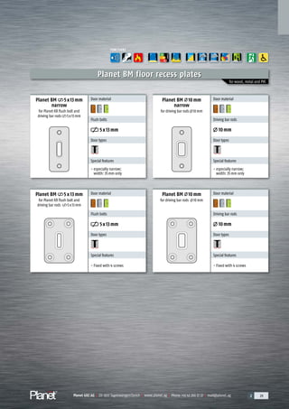 Planet GDZ AG | CH-8317 Tagelswangen/Zurich | www.planet.ag | Phone +41 43 266 22 22 | mail@planet.ag 2 29Planet GDZ AG | CH-8317 Tagelswangen/Zurich | www.planet.ag | Phone +41 43 266 22 22 | mail@planet.ag 2 29Planet GDZ AG | CH-8317 Tagelswangen/Zurich | www.planet.ag | Phone +41 43 266 22 22 | mail@planet.ag 2 29Planet GDZ AG | CH-8317 Tagelswangen/Zurich | www.planet.ag | Phone +41 43 266 22 22 | mail@planet.ag
for wood, metal and PVC
Planet BM floor recess plates
Planet BM 5 x 13 mm
for Planet KR flush bolt and
driving bar rods 5x13mm
Planet BM 10mm
for driving bar rods 10mm
Door material
Flush bolts
5x13mm
Door types
Special features
- Fixed with 4 screws
Door material
Driving bar rods
10mm
Door types
Special features
- Fixed with 4 screws
Planet BM 5x13mm
narrow
for Planet KR flush bolt and
driving bar rods 5x13mm
Planet BM 10mm
narrow
for driving bar rods 10mm
Door material
Driving bar rods
10mm
Door types
Special features
- especially narrow;
width: 35mm only
Door material
Flush bolts
5x13mm
Door types
Special features
- especially narrow;
width: 35mm only
FUNCTIONS
A
D
G
ENERGY
Overview
 