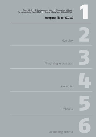 1 3Planet GDZ AG | CH-8317 Tagelswangen/Zurich | www.planet.ag | Phone +41 43 266 22 22 | mail@planet.ag
1
2
3
4
5
6
Planet GDZ AG 5 | Planet's company history 6 | Innovations of Planet 7
The approach to the Planet GDZ AG 8 | General Delivery Terms of Planet GDZ AG 9
Company Planet GDZ AG
Overview
Planet drop-down seals
Accessories
Technique
Advertising material
Company
 