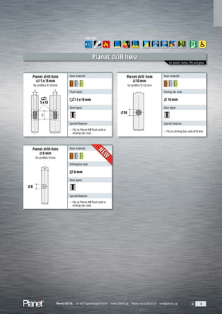 Planet GDZ AG | CH-8317 Tagelswangen/Zurich | www.planet.ag | Phone +41 43 266 22 22 | mail@planet.ag 2 31Planet GDZ AG | CH-8317 Tagelswangen/Zurich | www.planet.ag | Phone +41 43 266 22 22 | mail@planet.ag 2 312 31Planet GDZ AG | CH-8317 Tagelswangen/Zurich | www.planet.ag | Phone +41 43 266 22 22 | mail@planet.ag 2 31Planet GDZ AG | CH-8317 Tagelswangen/Zurich | www.planet.ag | Phone +41 43 266 22 22 | mail@planet.ag
13
10
13
5x13
5 5
8
Planet drill hole
for wood, metal, PVC and glass
Planet drill hole
5x13mm
for profiles 13/20mm
Planet drill hole
10mm
for profiles 15/20mm
Planet drill hole
8mm
for profiles 13mm
Door material
Flush bolts
5x13mm
Door types
Special features
- Fits to Planet KR flush bolt or
driving bar rods.
Door material
Driving bar rods
10mm
Door types
Special features
- Fits to driving bar rods 10mm
Door material
Driving bar rods
8mm
Door types
Special features
- Fits to Planet KR flush bolt or
driving bar rods.
FUNCTIONS
A
D
G
ENERGY
NEW
NEW
Overview
 