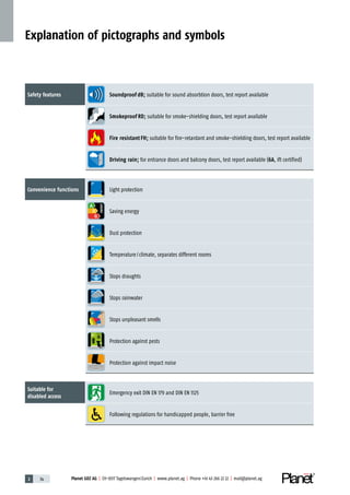 Planet GDZ AG | CH-8317 Tagelswangen / Zurich | www.planet.ag | Phone +41 43 266 22 22 | mail@planet.ag2 34 Planet GDZ AG | CH-8317 Tagelswangen / Zurich | www.planet.ag | Phone +41 43 266 22 22 | mail@planet.ag
Explanation of pictographs and symbols
Safety features Soundproof dB; suitable for sound absorbtion doors, test report available
Smokeproof RD; suitable for smoke-shielding doors, test report available
Fire resistant FH; suitable for fire-retardant and smoke-shielding doors, test report available
Driving rain; for entrance doors and balcony doors, test report available (6A, ift certified)
Convenience functions Light protection
A
D
G
ENERGY
Saving energy
Dust protection
Temperature / climate, separates different rooms
Stops draughts
Stops rainwater
Stops unpleasant smells
Protection against pests
Protection against impact noise
Suitable for
disabled access
Emergency exit DIN EN 179 and DIN EN 1125
Following regulations for handicapped people, barrier free
 