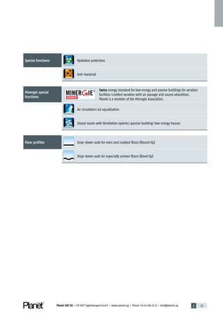 Planet GDZ AG | CH-8317 Tagelswangen / Zurich | www.planet.ag | Phone +41 43 266 22 22 | mail@planet.ag 2 35Planet GDZ AG | CH-8317 Tagelswangen / Zurich | www.planet.ag | Phone +41 43 266 22 22 | mail@planet.ag
Special functions Radiation protection
Anti-bacterial
Minergie special
­functions
Swiss energy standard for low energy and passive buildings for aeration
facilities / comfort aeration with air passage and sound absorbtion.
Planet is a member of the Minergie Association.
Air circulation / air equalization
Closed rooms with Ventilation systems / passive building / low energy houses
Floor profiles Drop-down seals for even and crooked floors (Round lip)
Drop-down seals for especially uneven floors (Bevel lip)
Overview
 