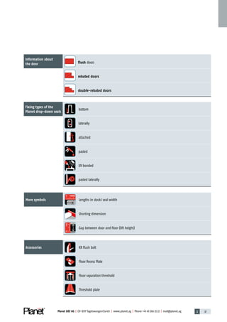 Planet GDZ AG | CH-8317 Tagelswangen / Zurich | www.planet.ag | Phone +41 43 266 22 22 | mail@planet.ag 2 37Planet GDZ AG | CH-8317 Tagelswangen / Zurich | www.planet.ag | Phone +41 43 266 22 22 | mail@planet.ag
Information about
the door flush doors
rebated doors
double-rebated doors
Fixing types of the
­Planet drop-down seals
bottom
laterally
attached
pasted
UV bonded
pasted laterally
More symbols
0 <6000
Lengths in stock / seal width
Shorting dimension
0<42
Gap between door and floor (lift height)
Accessories KR flush bolt
Floor Recess Plate
Floor separation threshold
Threshold plate
Overview
 