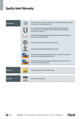 Planet GDZ AG | CH-8317 Tagelswangen / Zurich | www.planet.ag | Phone +41 43 266 22 22 | mail@planet.ag2 38 Planet GDZ AG | CH-8317 Tagelswangen / Zurich | www.planet.ag | Phone +41 43 266 22 22 | mail@planet.ag
Quality label
The ift Rosenheim, 'Institut für Fenstertechnik' e.V, DE-83026 Rosenheim, Germany,
is our partner for sound absorption tests.
Fire- and smoke-protection approvals by the 'Allgemeine Bauaufsichtliche
Prüfzeugnis ABP', nr. 12 000 036.20. The total of our drop-down selas with
this icons are included in it.
The MPA NRW, Materialprüfungsamt Nordrhein-Westfalen,DE-44287 Dortmund,
­Germany, is our partner for RD+FH.
Fire protection approval by UL 10C for USA and Canada.
Fire protection approval by British Standard 476: Part 22.
ISO 9001: Company certified according to ISO 9001, to ensure that customers get
­consistent, good quality products and services.
ISO 14001: Company certified according to ISO 14001, to set out the criteria for an
­environmental management system.
Warranty 7 years warranty (for Planet Drop-down seals)
Test cycles Over 4,2 million movements
Quality label / Warranty
Nr.: 12 5742-01
P-120003573Rev.01
MPA NRW
DO 23.5
YEARS
WARRANTY
4 2 Mio.
R27399
R38125
In accordance with
BS 476: Part 22
 