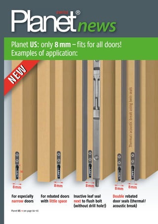 Planet US p see page 44–45
8mm8mm 8mm
8mm 8mm
For especially
narrow doors
NEW
NEW
Double rebated
door seals (thermal/
acoustic break)
Inactive leaf seal
next to flush bolt
(without drill hole!)
For rebated doors
with little space
Thedoorsealingexperts
news
Planet US: only 8mm–fits for all doors!
Examples of application:
Thermal/acousticbreakusingtwinseals
30
 
