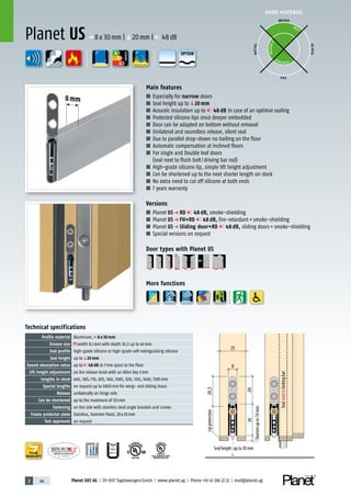 3 44 Planet GDZ AG | CH-8317 Tagelswangen/Zurich | www.planet.ag | Phone +41 43 266 22 22 | mail@planet.ag
P-120003573Rev.01
MPA NRW
DO 23.5
Nr.: 12 5742-01
R27399
A
D
G
A
D
G
R38125
In accordance with
BS 476: Part 22
8mm
A
D
G
DOOR MATERIAL
ENERGY
YEARS
WARRANTY
WOOD
METAL
P VC
GLASS
BEST
POSSIBLE
P O S SIBLE
Technical specifications
Profile material Aluminum,p 8 x 30 mm
Groove size width 8,1mm with depth 30,5 up to 40mm
Seal profile high-grade silicone or high-grade self-extinguishing silicone
Seal height up toq20 mm
Sound absorption value up to 48 dB at 7mm space to the floor
Lift height adjustment on the release knob with an Allen key 3mm
Lengths in stock 460, 585, 710, 835, 960, 1085, 1210, 1335, 1460, 1585mm
Special lengths on request up to 6000mm for wing- and sliding doors
Release unilaterally on hinge side
Can be shortened up to the maximum of 125mm
Fastening on the side with stainless steel angle brackets and screws
Frame protector plate Stainless, hammer fixed, 20x20mm
Test approvals on request
Main features
■ Especially for narrow doors
■ Seal height up toq20 mm
■ Acoustic insulation up to 48 dB in case of an optimal sealing
■ Protected silicone lips since deeper embedded
■ Door can be adapted on bottom without removal
■ Unilateral and soundless release, silent seal
■ Due to parallel drop-down no trailing on the floor
■ Automatic compensation at inclined floors
■ For single and Double leaf doors
(seal next to flush bolt/driving bar rod)
■ High-grade silicone lip, simple lift height adjustment
■ Can be shortened up to the next shorter length on stock
■ No extra need to cut off silicone at both ends
■ 7 years warranty
Versions
■ Planet US p RD 48 dB, smoke-shielding
■ Planet US p FH+RD 48 dB, fire-retardant+smoke-shielding
■ Planet US p Sliding door+RD 48 dB, sliding doors+smoke-shielding
■ Special versions on request
Door types with Planet US
More functions
Planet US p 8x30mm |q20mm | 48dB
OPTION
25
8
28,5
3026
Sealnexttolockingbar
Shortenupto10mm
Lipprotection
Seal height up to 20 mm
 