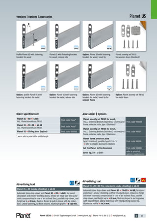 3 45Planet GDZ AG | CH-8317 Tagelswangen/Zurich | www.planet.ag | Phone +41 43 266 22 22 | mail@planet.ag
A
D
G
A
D
G
A
D
G
A
D
G
A
D
G
A
D
G
Planet US
8
30
Versions | Options | Accessories
Option: Planet US with fastening
brackets for metal, bevel lip for
uneven floors
Option: Planet US with fastening
brackets for metal, release side
Option: profile Planet US with
fastening brackets for metal
Profile Planet US with fastening
brackets for wood
Planet US with fastening brackets
for wood, release side
Option: Planet US with fastening
brackets for wood, bevel lip
Planet assemly set TW/US
for wooden doors (standard)
Option: Planet assemly set TW/US
for metal doors
Order specifications
Planet US p RD 48 dB
incl. Planet assemly set TW/US
Prod.code 23xxx*
Planet US p FH+RD 48 dB
incl. Planet assemly set TW/US
Prod.code 24xxx*
Planet US p Sliding door (option) Prod.code 900908
* xxx = refer to price list for profile length
Accessories | Options
Planet assemly set TW/US for wood,
incl. 2 fastening brackets (stainless), 4 screws and
frame protector plate, type 1 (stainless)
Prod.code 900669
Planet assemly set TW/US for metal,
incl. 2 fastening brackets (stainless), 4 screws and
frame protector plate, type 1 (stainless)
Prod.code 900671
Planet frame protector plate
type 1 (stainless); possible type 2/3/4/5
p refer to chapter Accessories|Options
Prod.code 900014
Cut the Planet to fix dimension Prod.code 900200
Bevel lip, DINL or DINR
refer to price list,
options/supplements
Advertising text
Planet USp FH+RD (fire-retardant+smoke-shielding) 48dB
Automatic door drop-down seal Planet US p FH+RD 48 dB, for sound
protection-, smoke-shielding and fire-retardant doors, release on hinge
side with automatic compensation in case of an inclined floor, parallel
drop-down, seal height up toq20 mm, flush or deeper to put in groove
with lip protection. Lateral fastening, self-extinguishing silicone lip.
Aluminum profilep 8 x 30 mm.
Advertising text
Planet USp RD (smoke-shielding) 48dB
Automatic door drop-down seal Planet US p RD 48 dB, for sound
absorption and smoke-shielding doors, release on hinge side with auto-
matic compensation in case of an inclined floor, parallel drop-down, seal
height up toq20 mm, flush or deeper to put in groove with lip protec-
tion. Lateral fastening, lip from silicone. Aluminum profilep 8 x 30 mm.
8mm
 