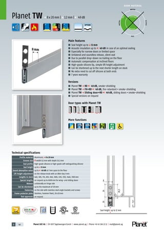3 46 Planet GDZ AG | CH-8317 Tagelswangen/Zurich | www.planet.ag | Phone +41 43 266 22 22 | mail@planet.ag
P-120003573Rev.01
MPA NRW
DO 23.5
Nr.: 12 5742-01
R27399
A
D
G
A
D
G
R38125
In accordance with
BS 476: Part 22
8mm
A
D
G
DOOR MATERIAL
ENERGY
YEARS
WARRANTY
Technical specifications
Profile material Aluminum,p 8 x 20 mm
Groove size width 8,1mm with depth 20,5mm
Seal profile high-grade silicone or high-grade self-extinguishing silicone
Seal height up toq12 mm
Sound absorption value up to 49 dB at 7mm space to the floor
Lift height adjustment on the release knob with an Allen key 3mm
Lengths in stock 460, 585, 710, 835, 960, 1085, 1210, 1335, 1460, 1585mm
Special lengths on request up to 6000mm for wing- and sliding doors
Release unilaterally on hinge side
Can be shortened up to the maximum of 125mm
Fastening on the side with stainless steel angle brackets and screws
Frame protector plate Stainless, hammer fixed, 20x20mm
Test approvals on request
Main features
■ Seal height up toq12 mm
■ Acoustic insulation up to 49 dB in case of an optimal sealing
■ Especially for narrow doors or limited space
■ Unilateral and soundless release, silent seal
■ Due to parallel drop-down no trailing on the floor
■ Automatic compensation at inclined floors
■ High-grade silicone lip, simple lift height adjustment
■ Can be shortened up to the next shorter length on stock
■ No extra need to cut off silicone at both ends
■ 7 years warranty
Versions
■ Planet TW p RD 49 dB, smoke-shielding
■ Planet TW p FH+RD 49 dB, fire-retardant+smoke-shielding
■ Planet TW p Sliding door+RD 49 dB, sliding doors+smoke-shielding
■ Special versions on request
Door types with Planet TW
More functions
Planet TW p 8x20mm |q12mm | 49dB
WOOD
METAL
P VC
GLASS
P O S SIBLE
POSSIBLE
BEST
8
20
28,5
26
Seal height up to 12 mm
OPTION
 