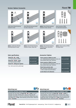 3 47Planet GDZ AG | CH-8317 Tagelswangen/Zurich | www.planet.ag | Phone +41 43 266 22 22 | mail@planet.ag
A
D
G
A
D
G
A
D
G
A
D
G
A
D
G
A
D
G
Planet TW
8
20
Versions | Options | Accessories
Order specifications
Planet TW p RD 49 dB
incl. Planet assemly set TW/US
Prod.code 20xxx*
Planet TW p FH+RD 49 dB
incl. Planet assemly set TW/US
Prod.code 21xxx*
Planet TW p Sliding door (option) Prod.code 900908
* xxx = refer to price list for profile length
Profile Planet TW with fastening
brackets for metal
Planet TW with fastening brackets
for metal, release side
Planet assemly set TW/US
for metal doors (standard)
Option: profile Planet TW with
fastening brackets for wood
Option: Planet TW with fastening
brackets for wood, release side
Option: Planet assemly set TW/US
for wooden doors
Accessories | Options
Planet assemly set TW/US for metal,
incl. 2 fastening brackets (stainless), 4 screws and
frame protector plate, type 1 (stainless)
Prod.code 900671
Planet assemly set TW/US for wood,
incl. 2 fastening brackets (stainless), 4 screws and
frame protector plate, type 1 (stainless)
Prod.code 900669
Planet frame protector plate
type 1 (stainless); possible type 2/3/4/5
p refer to chapter Accessories|Options
Prod.code 900014
Cut the Planet to fix dimension Prod.code 900200
Option: Planet TW with fastening
brackets for wood, bevel lip for
uneven floors
Option: Planet TW with fastening
brackets for metal, bevel lip
Advertising text
Planet TWp FH+RD (fire-retardant+smoke-shielding) 49dB
Automatic door drop-down seal Planet TW p FH+RD 49 dB, for
sound protection-, smoke-shielding and fire-retardant doors, release
on hinge side with automatic compensation in case of an inclined floor,
parallel drop-down, seal height up toq12 mm. Lateral fastening, self-
extinguishing silicone lip. Aluminum profilep 8 x 20 mm.
Advertising text
Planet TWp RD (smoke-shielding) 49dB
Automatic door drop-down seal Planet TW p RD 49 dB, for sound
absorption and smoke-shielding doors, release on hinge side with
automatic compensation in case of an inclined floor, parallel drop-down,
sseal height up toq12 mm. Lateral fastening, lip from silicone. Aluminum
profilep 8 x 20 mm.
8mm
 