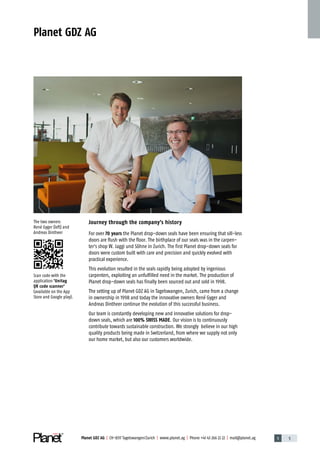 1 5Planet GDZ AG | CH-8317 Tagelswangen / Zurich | www.planet.ag | Phone +41 43 266 22 22 | mail@planet.ag
Planet GDZ AG
Journey through the company's history
For over 70 years the Planet drop-down seals have been ensuring that sill-less
doors are flush with the floor. The birthplace of our seals was in the carpen-
ter‘s shop W. Jaggi und Söhne in Zurich. The first Planet drop-down seals for
doors were custom built with care and precision and quickly evolved with
practical experience.
This evolution resulted in the seals rapidly being adopted by ingenious
carpen­ters, exploiting an unfulfilled need in the market. The production of
Planet drop-down seals has finally been sourced out and sold in 1998.
The setting up of Planet GDZ AG in Tagelswangen, Zurich, came from a change
in ownership in 1998 and today the innovative owners René Gyger and
Andreas Dintheer continue the evolution of this successful business.
Our team is constantly developing new and innovative solutions for drop-
down seals, which are 100% SWISS MADE. Our vision is to continuously
contribute towards sustainable construction. We strongly believe in our high
quality products being made in Switzerland, from where we supply not only
our home market, but also our customers worldwide.
The two owners
René Gyger (left) and
­Andreas Dintheer
Scan code with the
application 'Unitag
QR code scanner'
(available on the App
Store and Google play).
Company
 