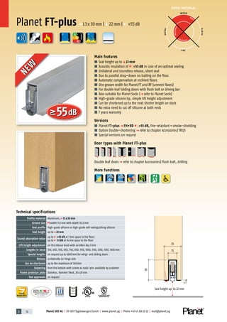 3 52 Planet GDZ AG | CH-8317 Tagelswangen/Zurich | www.planet.ag | Phone +41 43 266 22 22 | mail@planet.ag
P-120003573Rev.01
MPA NRW
DO 23.5
Nr.: 12 5742-01
R27399
A
D
G
55dB
R38125
In accordance with
BS 476: Part 22
DOOR MATERIAL
YEARS
WARRANTY
Planet FT-plusp 13x30mm |q22mm | >55dB
NEW
NEW
Technical specifications
Profile material Aluminum,p 13 x 30 mm
Groove size width 13,1mm with depth 30,5mm
Seal profile high-grade silicone or high-grade self-extinguishing silicone
Seal height up toq22 mm
Sound absorption value
up to 55 dB at 7mm space to the floor;
up to 51 dB at 14mm space to the floor
Lift height adjustment on the release knob with an Allen key 3mm
Lengths in stock 350, 450, 550, 650, 750, 850, 950, 1050, 1150, 1250, 1350, 1450mm
Special lengths on request up to 6000mm for wing- and sliding doors
Release unilaterally on hinge side
Can be shortened up to the maximum of 100mm
Fastening from the bottom with screws or nails/pins available by customer
Frame protector plate Stainless, hammer fixed, 20x20mm
Test approvals on request
Main features
■ Seal height up toq22 mm
■ Acoustic insulation of 55 dB in case of an optimal sealing
■ Unilateral and soundless release, silent seal
■ Due to parallel drop-down no trailing on the floor
■ Automatic compensation at inclined floors
■ One groove width for Planet FT and RF (uneven floors)
■ For double leaf folding doors with flush bolt or driving bar
■ Also suitable for Planet Socle (p refer to Planet Socle)
■ High-grade silicone lip, simple lift height adjustment
■ Can be shortened up to the next shorter length on stock
■ No extra need to cut off silicone at both ends
■ 7 years warranty
Versions
■ Planet FT-plus p FH+RD 55 dB, fire-retardant+smoke-shielding
■ Option Double-shortening p refer to chapter Accessories|TR125
■ Special versions on request
Door types with Planet FT-plus
Double leaf doorsp refer to chapter Accessories|Flush bolt, drilling
More functions
WOOD
METAL
P VC
GLASS
BEST
POSSIBLE
P O S SIBLE
A
D
G
ENERGY
13
1
25
30
Seal height up to 22 mm
 