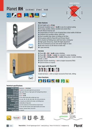 3 56 Planet GDZ AG | CH-8317 Tagelswangen/Zurich | www.planet.ag | Phone +41 43 266 22 22 | mail@planet.ag
P-120003573Rev.01
MPA NRW
DO 23.5
Nr.: 12 5742-01
R27399
Nr.: 12 5742-01
YEARS
WARRANTY
P-120003573Rev.01
MPA NRW
DO 23.5
A
D
G
A
D
G
A
D
G
R38125
In accordance with
BS 476: Part 22
A
D
G
DOOR MATERIAL
ENERGY
YEARSYEARSYEARSYEARSYEARSYEARS
WARRANTYWARRANTYWARRANTYWARRANTYWARRANTYWARRANTYWARRANTY
YEARS
WARRANTY
Technical specifications
Profile material Aluminum,p 13 x 30 mm
Groove size width 13,1mm with depth 30,5 up to 40mm
Seal profile high-grade silicone or high-grade self-extinguishing silicone
Seal height up toq27 mm
Sound absorption value up to 44 dB
Lift height adjustment on the release knob with an Allen key 3mm
Lengths in stock 335, 460, 585, 710, 835, 960, 1085, 1210, 1335 and 1460mm
Special lengths on request up to 6000mm for wing- and sliding doors
Release unilaterally on hinge side
Can be shortened up to the maximum of 125mm (335mm only 115mm)
Fastening on the side with stainless steel angle brackets and screws
Frame protector plate Stainless, hammer fixed, 20x20mm
Test approvals on request
Main features
■ Seal height up toq27 mm
■ Acoustic insulation up to 44 dB in case of an optimal sealing
■ For wavy, buckled, hollow, bevelled and uneven floor
■ Soft sililcone bevel lip seal
■ Compensation of 15mm in case of sloping floor at door width of 1000mm
■ Unilateral and soundless release, silent seal
■ Due to parallel drop-down no trailing on the floor
■ One groove width for Planet RH and HS (even floors)
■ For double leaf folding doors with flush bolt or driving bar
■ High-grade silicone lip, simple lift height adjustment
■ Can be shortened up to the next shorter length on stock
■ No extra need to cut off silicone at both ends
■ 7 years warranty
Versions
■ Planet RH p RD 44 dB, smoke-shielding
■ Planet RH p FH+RD 44 dB, fire-retardant+smoke-shielding
■ Planet RH p Sliding door+RD 44 dB, Sliding doors+smoke-shielding
■ DINL or DINR
■ Option Double-shortening p refer to chapter Accessories|TR125
■ Special versions on request
Door types with Planet RH
Double leaf doorsp refer to chapter Accessories|Flush bolt, drilling
More functions
Planet RH p 13x30mm |q27mm | 44dB
3028
13
30
Closing direction Seal height
up to 27 mm
WOOD
METAL
P VC
GLASS
BEST
POSSIBLE
P O S SIBLE
 