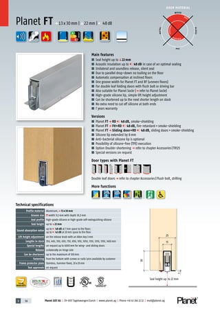 3 58 Planet GDZ AG | CH-8317 Tagelswangen/Zurich | www.planet.ag | Phone +41 43 266 22 22 | mail@planet.ag
P-120003573Rev.01
MPA NRW
DO 23.5
Nr.: 12 5742-01
R27399
A
D
G
R38125
In accordance with
BS 476: Part 22
A
D
G
DOOR MATERIAL
ENERGY
YEARS
WARRANTY
13
1
25
30
Seal height up to 22 mm
Technical specifications
Profile material Aluminum,p 13 x 30 mm
Groove size width 13,1mm with depth 30,5mm
Seal profile high-grade silicone or high-grade self-extinguishing silicone
Seal height up toq22 mm
Sound absorption value
up to 48 dB at 7mm space to the floor;
up to 42 dB at 20mm space to the floor
Lift height adjustment on the release knob with an Allen key 3mm
Lengths in stock 350, 450, 550, 650, 750, 850, 950, 1050, 1150, 1250, 1350, 1450mm
Special lengths on request up to 6000mm for wing- and sliding doors
Release unilaterally on hinge side
Can be shortened up to the maximum of 100mm
Fastening from the bottom with screws or nails/pins available by customer
Frame protector plate Stainless, hammer fixed, 20x20mm
Test approvals on request
Main features
■ Seal height up toq22 mm
■ Acoustic insulation up to 48 dB in case of an optimal sealing
■ Unilateral and soundless release, silent seal
■ Due to parallel drop-down no trailing on the floor
■ Automatic compensation at inclined floors
■ One groove width for Planet FT and RF (uneven floors)
■ For double leaf folding doors with flush bolt or driving bar
■ Also suitable for Planet Socle (p refer to Planet Socle)
■ High-grade silicone lip, simple lift height adjustment
■ Can be shortened up to the next shorter length on stock
■ No extra need to cut off silicone at both ends
■ 7 years warranty
Versions
■ Planet FT p RD 48 dB, smoke-shielding
■ Planet FT p FH+RD 48 dB, fire-retardant+smoke-shielding
■ Planet FT p Sliding door+RD 48 dB, sliding doors+smoke-shielding
■ Silicone lip extended by 8mm
■ Anti-bacterial silicone lip is optional
■ Possibility of silicone-free (TPE) execution
■ Option Double-shortening p refer to chapter Accessories|TR125
■ Special versions on request
Door types with Planet FT
Double leaf doorsp refer to chapter Accessories|Flush bolt, drilling
More functions
Planet FT p 13x30mm |q22mm | 48dB
WOOD
METAL
P VC
GLASS
BEST
POSSIBLE
P O S SIBLE
 