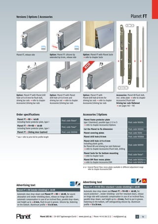 3 59Planet GDZ AG | CH-8317 Tagelswangen/Zurich | www.planet.ag | Phone +41 43 266 22 22 | mail@planet.ag
A
D
G
A
D
G
Planet FT
5
13
+8mm
+8mm
+8mm
+8mm
8
Versions | Options | Accessories
Accessories | Options
Planet frame protector plate
type 1 (stainless); possible type 2/3/4/5
p refer to chapter Accessories|Options
Prod.code 900014
Cut the Planet to fix dimension Prod.code 900200
Planet covering plates Prod.code 70010
Planet drill hole 8 mm Prod.code 900866
Planet drill hole 5 x 13 mm
including plastic guide,
for Planet KR and driving bar rods flattened
p refer to chapter Accessories|Flush bolt, drilling
Prod.code 900190
Planet Socle for for bottom mounting
p refer to chapter Socle
Prod.code 19xxx*
Planet BM floor recess plates
p refer to chapter Accessories|BM
Prod.code 90034x-x
Prod.code 90027x-x
x-x = Several Planet Floor recess plates available in different adjustment range
refer to chapter Accessories|BM
Order specifications
Planet FT p RD 48 dB
including frame protector plate, type 1
Prod.code 70xxx*
Planet FT p FH+RD 48 dB
including frame protector plate, type 1
Prod.code 71xxx*
Planet FT p Sliding door (option) Prod.code 900908
* xxx = refer to price list for profile length
Advertising text
Planet FTp FH+RD (fire-retardant+smoke-shielding) 48dB
Automatic door drop-down seal Planet FT p FH+RD 48 dB, for
sound protection-, smoke-shielding- and fire-retardant doors, release
on hinge side with automatic compensation in case of an inclined floor,
parallel drop-down, seal height up toq22 mm, flush to put in groove.
Fastening on the bottom, self-extinguishing silicone lip. Aluminum
profilep 13 x 30 mm.
Advertising text
Planet FTp RD (smoke-shielding) 48dB
Automatic door drop-down seal Planet FT p RD 48 dB, for sound
absorption and smoke-shielding doors, release on hinge side with
automatic compensation in case of an inclined floor, parallel drop-down,
seal height up toq22 mm, flush to put in groove. Silicone lip, fastening
on the bottom. Aluminum profilep 13 x 30 mm.
Planet FT, release side
Accessories: Planet KR flush bolt,
incl. strike plate p refer to chapter
Accessories|Flush bolt
Driving bar rods flattened
p see pages 145 – 155
Option: Planet FT with Planet Socle
p refer to chapter Socle
Option: Planet FT with Planet drill
hole 5x13mm for flush bolt,
driving bar rods p refer to chapter
Accessories|driving bar rods
Option: Planet FT with Planet
drill hole 5x13mm and
driving bar rod p refer to chapter
Accessories|driving bar rods
Option: Planet FT: silicone lip
extended by 8mm, release side
NEW
NEW
Option: Planet FT with
Planet drill hole 8mm for
driving bar rods p refer to chapter
Accessories|driving bar rods
13mm
 