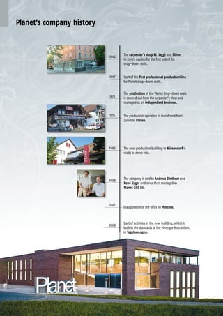 1 6 Planet GDZ AG | CH-8317 Tagelswangen/Zurich | www.planet.ag | Phone +41 43 266 22 22 | mail@planet.ag1 6 Planet GDZ AG | CH-8317 Tagelswangen/Zurich | www.planet.ag | Phone +41 43 266 22 22 | mail@planet.ag
2008
2007
1945
1972
1967
1986
1974
1998
Planet's company history
The new production building in Nürensdorf is
ready to move into.
The production operation is transferred from
Zurich to Kloten.
The company is sold to Andreas Dintheer and
René Gyger and since then managed as
Planet GDZ AG.
Start of activities in the new building, which is
built to the standards of the Minergie Association,
in Tagelswangen.
Inauguration of the office in Moscow.
The carpenter’s shop W. Jaggi and Söhne
in Zurich applies for the first patent for
drop-down seals.
The production of the Planet drop-down seals
is sourced out from the carpenter’s shop and
managed as an independent business.
Start of the first professional production line
for Planet drop-down seals.
 