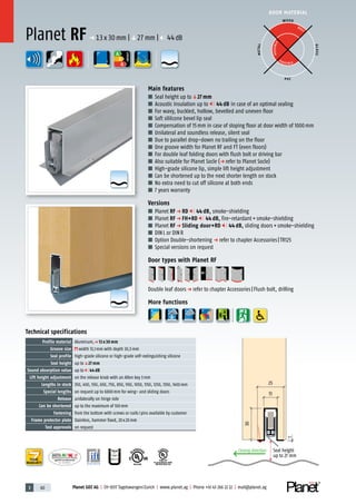 3 60 Planet GDZ AG | CH-8317 Tagelswangen/Zurich | www.planet.ag | Phone +41 43 266 22 22 | mail@planet.ag
P-120003573Rev.01
MPA NRW
DO 23.5
Nr.: 12 5742-01
R27399
A
D
G
R38125
In accordance with
BS 476: Part 22
A
D
G
A
D
G
A
D
G
DOOR MATERIAL
ENERGY
YEARS
WARRANTY
13
1
25
30
Closing direction Seal height
up to 27 mm
Technical specifications
Profile material Aluminum,p 13 x 30 mm
Groove size width 13,1mm with depth 30,5mm
Seal profile high-grade silicone or high-grade self-extinguishing silicone
Seal height up toq27 mm
Sound absorption value up to 44 dB
Lift height adjustment on the release knob with an Allen key 3mm
Lengths in stock 350, 450, 550, 650, 750, 850, 950, 1050, 1150, 1250, 1350, 1450mm
Special lengths on request up to 6000mm for wing- and sliding doors
Release unilaterally on hinge side
Can be shortened up to the maximum of 100mm
Fastening from the bottom with screws or nails/pins available by customer
Frame protector plate Stainless, hammer fixed, 20x20mm
Test approvals on request
Main features
■ Seal height up toq27 mm
■ Acoustic insulation up to 44 dB in case of an optimal sealing
■ For wavy, buckled, hollow, bevelled and uneven floor
■ Soft sililcone bevel lip seal
■ Compensation of 15mm in case of sloping floor at door width of 1000mm
■ Unilateral and soundless release, silent seal
■ Due to parallel drop-down no trailing on the floor
■ One groove width for Planet RF and FT (even floors)
■ For double leaf folding doors with flush bolt or driving bar
■ Also suitable for Planet Socle (p refer to Planet Socle)
■ High-grade silicone lip, simple lift height adjustment
■ Can be shortened up to the next shorter length on stock
■ No extra need to cut off silicone at both ends
■ 7 years warranty
Versions
■ Planet RF p RD 44 dB, smoke-shielding
■ Planet RF p FH+RD 44 dB, fire-retardant+smoke-shielding
■ Planet RF p Sliding door+RD 44 dB, sliding doors+smoke-shielding
■ DINL or DINR
■ Option Double-shortening p refer to chapter Accessories|TR125
■ Special versions on request
Door types with Planet RF
Double leaf doorsp refer to chapter Accessories|Flush bolt, drilling
More functions
WOOD
METAL
P VC
GLASS
BEST
POSSIBLE
P O S SIBLE
Planet RF p 13x30mm |q27mm | 44dB
 
