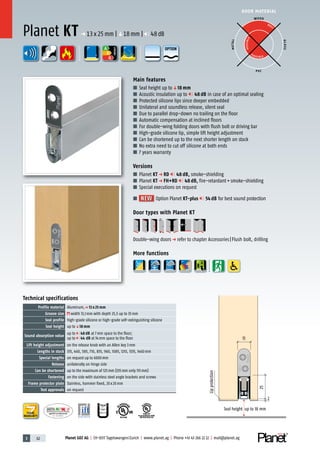 3 62 Planet GDZ AG | CH-8317 Tagelswangen/Zurich | www.planet.ag | Phone +41 43 266 22 22 | mail@planet.ag
P-120003573Rev.01
MPA NRW
DO 23.5
Nr.: 12 5742-01
R27399
A
D
G
A
D
G
R38125
In accordance with
BS 476: Part 22
P-120003573Rev.01
MPA NRW
DO 23.5
Nr.: 12 5742-01
R27399
A
D
G
A
D
G
R38125
In accordance with
BS 476: Part 22
A
D
G
DOOR MATERIAL
ENERGY
YEARS
WARRANTY
A
D
G
ENERGY
A
D
G
DOOR MATERIAL
ENERGY
YEARSYEARSYEARSYEARSYEARSYEARS
WARRANTYWARRANTYWARRANTYWARRANTYWARRANTYWARRANTYWARRANTY
YEARS
WARRANTY
25
Seal height up to 18 mm
2
13
Lipprotection
Technical specifications
Profile material Aluminum,p 13 x 25 mm
Groove size width 13,1mm with depth 25,5 up to 35mm
Seal profile high-grade silicone or high-grade self-extinguishing silicone
Seal height up toq18 mm
Sound absorption value
up to 48 dB at 7mm space to the floor;
up to 44 dB at 14mm space to the floor
Lift height adjustment on the release knob with an Allen key 3mm
Lengths in stock 335, 460, 585, 710, 835, 960, 1085, 1210, 1335, 1460mm
Special lengths on request up to 6000mm
Release unilaterally on hinge side
Can be shortened up to the maximum of 125mm (335mm only 115mm)
Fastening on the side with stainless steel angle brackets and screws
Frame protector plate Stainless, hammer fixed, 20x20mm
Test approvals on request
Main features
■ Seal height up toq18 mm
■ Acoustic insulation up to 48 dB in case of an optimal sealing
■ Protected silicone lips since deeper embedded
■ Unilateral and soundless release, silent seal
■ Due to parallel drop-down no trailing on the floor
■ Automatic compensation at inclined floors
■ For double-wing folding doors with flush bolt or driving bar
■ High-grade silicone lip, simple lift height adjustment
■ Can be shortened up to the next shorter length on stock
■ No extra need to cut off silicone at both ends
■ 7 years warranty
Versions
■ Planet KT p RD 48 dB, smoke-shielding
■ Planet KT p FH+RD 48 dB, fire-retardant+smoke-shielding
■ Special executions on request
■ NEWNEW Option Planet KT-plus 54 dB for best sound protection
Door types with Planet KT
Double-wing doorsp refer to chapter Accessories|Flush bolt, drilling
More functions
Planet KT p 13x25mm |q18mm | 48dB
WOOD
METAL
P VC
GLASS
BEST
POSSIBLE
P O S SIBLE
OPTION
 