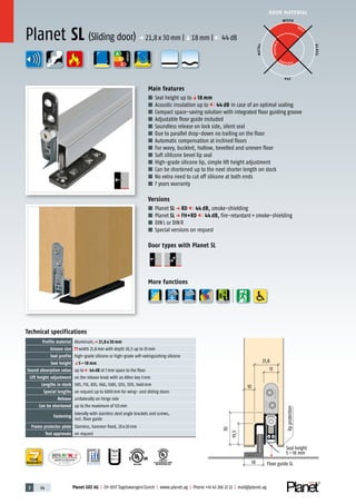 3 64 Planet GDZ AG | CH-8317 Tagelswangen/Zurich | www.planet.ag | Phone +41 43 266 22 22 | mail@planet.ag
P-120003573Rev.01
MPA NRW
DO 23.5
Nr.: 12 5742-01
R27399
A
D
G
A
D
G
R38125
In accordance with
BS 476: Part 22
A
D
G
DOOR MATERIAL
ENERGY
YEARS
WARRANTY
13
21,8
30
lipprotection
Seal height
5–18 mm
18
10
19,5
Floor guide SL
Technical specifications
Profile material Aluminum,p 21,8 x 30 mm
Groove size width 21,8mm with depth 30,5 up to 35mm
Seal profile high-grade silicone or high-grade self-extinguishing silicone
Seal height q5 – 18 mm
Sound absorption value up to 44 dB at 7mm space to the floor
Lift height adjustment on the release knob with an Allen key 3mm
Lengths in stock 585, 710, 835, 960, 1085, 1210, 1335, 1460mm
Special lengths on request up to 6000mm for wing- and sliding doors
Release unilaterally on hinge side
Can be shortened up to the maximum of 125mm
Fastening
laterally with stainless steel angle brackets and screws,
incl. floor guide
Frame protector plate Stainless, hammer fixed, 20x20mm
Test approvals on request
Main features
■ Seal height up toq18 mm
■ Acoustic insulation up to 44 dB in case of an optimal sealing
■ Compact space-saving solution with integrated floor guiding groove
■ Adjustable floor guide included
■ Soundless release on lock side, silent seal
■ Due to parallel drop-down no trailing on the floor
■ Automatic compensation at inclined floors
■ For wavy, buckled, hollow, bevelled and uneven floor
■ Soft sililcone bevel lip seal
■ High-grade silicone lip, simple lift height adjustment
■ Can be shortened up to the next shorter length on stock
■ No extra need to cut off silicone at both ends
■ 7 years warranty
Versions
■ Planet SL p RD 44 dB, smoke-shielding
■ Planet SL p FH+RD 44 dB, fire-retardant+smoke-shielding
■ DINL or DINR
■ Special versions on request
Door types with Planet SL
More functions
Planet SL (Sliding door) p 21,8x30mm |q18mm | 44dB
WOOD
METAL
P VC
GLASS
BEST
POSSIBLE
P O S SIBLE
 