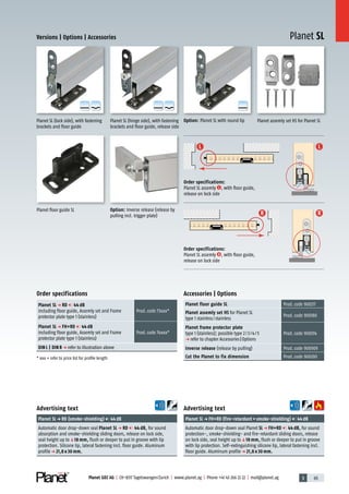 3 65Planet GDZ AG | CH-8317 Tagelswangen/Zurich | www.planet.ag | Phone +41 43 266 22 22 | mail@planet.ag
L L
RR
A
D
G
A
D
G
A
D
G
A
D
G
A
D
G
Planet SLVersions | Options | Accessories
Planet floor guide SL
Option: Planet SL with round lip
Option: Inverse release (release by
pulling incl. trigger plate)
Planet SL (hinge side), with fastening
brackets and floor guide, release side
Planet assemly set HS for Planet SL
Order specifications:
Planet SL assemly L , with floor guide,
release on lock side
Order specifications:
Planet SL assemly R , with floor guide,
release on lock side
Planet SL (lock side), with fastening
brackets and floor guide
Advertising text
Planet SLp FH+RD (fire-retardant+smoke-shielding) 44dB
Automatic door drop-down seal Planet SL p FH+RD 44 dB, for sound
protection-, smoke-shielding- and fire-retardant sliding doors, release
on lock side, seal height up toq18 mm, flush or deeper to put in groove
with lip protection. Self-extinguishing silicone lip, lateral fastening incl.
floor guide. Aluminum profilep 21,8 x 30 mm.
Advertising text
Planet SLp RD (smoke-shielding) 44dB
Automatic door drop-down seal Planet SL p RD 44 dB, for sound
absorption and smoke-shielding sliding doors, release on lock side,
seal height up toq18 mm, flush or deeper to put in groove with lip
protection. Silicone lip, lateral fastening incl. floor guide. Aluminum
profilep 21,8 x 30 mm.
Accessories | Options
Planet floor guide SL Prod.code 900217
Planet assemly set HS for Planet SL
type 1 stainless/stainless
Prod.code 900180
Planet frame protector plate
type 1 (stainless); possible type 2/3/4/5
p refer to chapter Accessories|Options
Prod.code 900014
Inverse release (release by pulling) Prod.code 900909
Cut the Planet to fix dimension Prod.code 900200
Order specifications
Planet SL p RD 44 dB
including floor guide, Assemly set and Frame
protector plate type 1 (stainless)
Prod.code 73xxx*
Planet SL p FH+RD 44 dB
including floor guide, Assemly set and Frame
protector plate type 1 (stainless)
Prod.code 74xxx*
DIN L | DIN R p refer to illustration above
* xxx = refer to price list for profile length
13mm
 