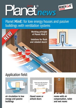 AIR
AIR
Sound
Fire
Light
STOPP
Thedoorsealingexperts
news
Closed room with doorcloser:
doors close with pressure
compensation
Sound
Fire
Light
Air Air
rooms with air
compensation, toilet
and wet rooms
Closed room or
airlock doors
Working principle
of Planet MinE-F
Solutions for flush
and rebated doors!
air circulation in low
energy and passive
buildings
Passivhaus
mit Lüftungsanlagen
NEW
NEW
WC
Application field:
Planet MinE: for low energy houses and passive
buildings with ventilation systems
 
