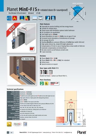 3 68 Planet GDZ AG | CH-8317 Tagelswangen/Zurich | www.planet.ag | Phone +41 43 266 22 22 | mail@planet.ag
Nr.: 12 5742-01
A
D
G
A
D
G
A
D
G
25mm
DOOR MATERIAL
YEARS
WARRANTY
Sound
Fire
Light
Air Air
30
43
>38
8
Sealheight
upto20mm
25 mm
Technical specifications
Profile material Aluminum,p 8 x 30 mm
Channel material Aluminum,p 25 x 43 mm
Groove size width 25,1mm with depth 43,5mm/ width 8,1mm with depth 30,5mm
Seal profile high-grade silicone or high-grade self-extinguishing silicone
Seal height up toq20 mm
Sound absorption value up to 27 dB at 7mm space to the floor
Air passage 30m³/h at an aeration length of 1050mm and a pressure difference of 3,9Pa
Lift height adjustment on the release knob with an Allen key 3mm
Lengths in stock 460, 585, 710, 835, 960, 1085, 1210, 1335, 1460mm
Special lengths on request up to 2000mm, sliding doors up to 1600mm
Release unilaterally on hinge side
Can be shortened up to the maximum of 125mm
Fastening on the side with stainless steel angle brackets and screws
Frame protector plate Stainless, hammer fixed, 20x20mm
Test approvals on request
Main features
■ Especially for passive building and low energy houses
■ Suitable for rebated doors
■ Closed rooms with Ventilation systems/toilet/bathroom
■ Air circulation/air equalization
■ Seal height up toq20 mm
■ Sound absorption on seam 27 dB at an air-gap of 7mm
■ Increased sound absorption at simultaneous air passage
■ Air passage 200m³/h
■ Reading 30m³/h at a pressure difference of 3,9Pa (door width 1050mm)
■ High-grade silicone lip, simple lift height adjustment
■ Compensation of 15mm in case of sloping floor at door width of 1000mm
■ Automatic compensation at inclined floors
■ No extra need to cut off silicone at both ends
■ 7 years warranty
Versions
■ Planet MinE-F / S 27 dB
■ Planet MinE-F / S p FH 27 dB, fire-retardant
■ Airlock doors
■ Special versions on request
Door types with MinE-F / S
Double leaf doorsp please use Planet MinE-S.
More functions
Planet MinE-F / S(F=rebated doors/S=soundproof)
p 8x30mm/25x43mm |q20mm | 27dB
ENERGY
WOOD
METAL
P VC
GLASS
BEST
POSSIBLE
25mm
NEW
NEW
OPTION
for rebated doors
 