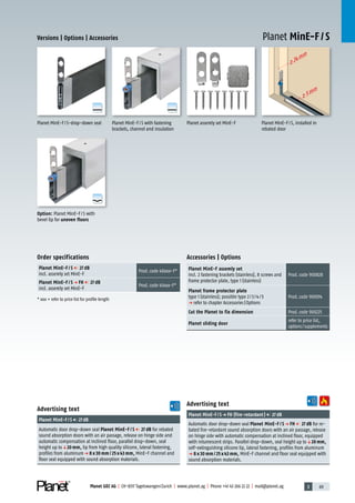 3 69Planet GDZ AG | CH-8317 Tagelswangen/Zurich | www.planet.ag | Phone +41 43 266 22 22 | mail@planet.ag
>24mm
>5mm
A
D
G
A
D
G
A
D
G
Planet MinE-F / SVersions | Options | Accessories
Advertising text
Planet MinE-F/Sp FH (fire-retardant) 27dB
Automatic door drop-down seal Planet MinE-F / S p FH 27 dB for re-
bated fire-retardant sound absorption doors with an air passage, release
on hinge side with automatic compensation at inclined floor, equipped
with intumescent strips. Parallel drop-down, seal height up toq20 mm,
self-extinguishing silicone lip, lateral fastening, profiles from aluminum
p 8 x 30 mm / 25 x 43 mm, MinE-F channel and floor seal equipped with
sound absorption materials.
Advertising text
Planet MinE-F/S 27dB
Automatic door drop-down seal Planet MinE-F / S 27 dB for rebated
sound absorption doors with an air passage, release on hinge side and
automatic compensation at inclined floor, parallel drop-down, seal
height up toq20 mm, lip from high quality silicone, lateral fastening,
profiles from aluminump 8 x 30 mm / 25 x 43 mm, MinE-F channel and
floor seal equipped with sound absorption materials.
Accessories | Options
Planet MinE-F assemly set
incl. 2 fastening brackets (stainless), 8 screws and
frame protector plate, type 1 (stainless)
Prod.code 900828
Planet frame protector plate
type 1 (stainless); possible type 2/3/4/5
p refer to chapter Accessories|Options
Prod.code 900014
Cut the Planet to fix dimension Prod.code 900225
Planet sliding door
refer to price list,
options/supplements
Order specifications
Planet MinE-F / S 27 dB
incl. assemly set MinE-F
Prod.code 40xxx-F*
Planet MinE-F / S p FH 27 dB
incl. assemly set MinE-F
Prod.code 41xxx-F*
* xxx = refer to price list for profile length
Planet assemly set MinE-F Planet MinE-F/S, installed in
rebated door
Planet MinE-F/S with fastening
brackets, channel and insulation
Planet MinE-F/S-drop-down seal
Option: Planet MinE-F/S with
bevel lip for uneven floors
MinE
 