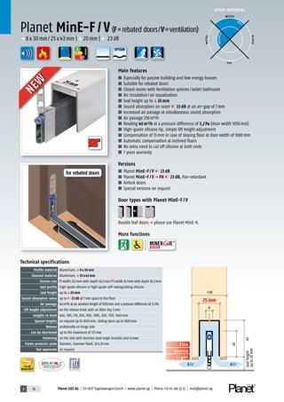 3 70 Planet GDZ AG | CH-8317 Tagelswangen/Zurich | www.planet.ag | Phone +41 43 266 22 22 | mail@planet.ag
Nr.: 12 5742-01
A
D
G
A
D
G
A
D
G
25mm
DOOR MATERIAL
YEARS
WARRANTY
ENERGY
Planet MinE-F / V(F=rebated doors/V=ventilation)
p 8x30mm/25x43mm |q20mm | 23dB
Main features
■ Especially for passive building and low energy houses
■ Suitable for rebated doors
■ Closed rooms with Ventilation systems/toilet/bathroom
■ Air circulation/air equalization
■ Seal height up toq20 mm
■ Sound absorption on seam 23 dB at an air-gap of 7mm
■ Increased air passage at simultaneous sound absorption
■ Air passage 250m³/h
■ Reading 40m³/h at a pressure difference of 3,2Pa (door width 1050mm)
■ High-grade silicone lip, simple lift height adjustment
■ Compensation of 15mm in case of sloping floor at door width of 1000mm
■ Automatic compensation at inclined floors
■ No extra need to cut off silicone at both ends
■ 7 years warranty
Versions
■ Planet MinE-F / V 23 dB
■ Planet MinE-F / V p FH 23 dB, fire-retardant
■ Airlock doors
■ Special versions on request
Door types with Planet MinE-F / V
Double leaf doorsp please use Planet MinE-V.
More functions
Sound
Fire
Light
Air Air
Sealheight
upto20mm
30
43
>38
8
25 mm
WOOD
METAL
P VC
GLASS
BEST
POSSIBLE
Technical specifications
Profile material Aluminium,p 8 x 30 mm
Channel material Aluminium,p 25 x 43 mm
Groove size width 25,1mm with depth 43,5mm/ width 8,1mm with depth 30,5mm
Seal profile high-grade silicone or high-grade self-extinguishing silicone
Seal height up toq20 mm
Sound absorption value up to 23 dB at 7mm space to the floor
Air passage 40m³/h at an aeration length of 1050mm and a pressure difference of 3,2Pa
Lift height adjustment on the release knob with an Allen key 3mm
Lengths in stock 460, 585, 710, 835, 960, 1085, 1210, 1335, 1460mm
Special lengths on request up to 2000mm, sliding doors up to 1600mm
Release unilaterally on hinge side
Can be shortened up to the maximum of 125mm
Fastening on the side with stainless steel angle brackets and screws
Frame protector plate Stainless, hammer fixed, 20x20mm
Test approvals on request
25mm
NEW
NEW
OPTION
for rebated doors
 