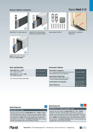 3 71Planet GDZ AG | CH-8317 Tagelswangen/Zurich | www.planet.ag | Phone +41 43 266 22 22 | mail@planet.ag
>24mm
>5mm
A
D
G
A
D
G
A
D
G
Planet MinE-F / VVersions | Options | Accessories
Advertising text
Planet MinE-F/Vp FH (fire-retardant) 23dB
Automatic door drop-down seal Planet MinE-F / V p FH 23 dB for
rebated fire-retardant sound absorption doors with an increased air
passage, release on hinge side with automatic compensation at inclined
floor, equipped with intumescent strips. Parallel drop-down, seal height
up toq20 mm, self-extinguishing silicone lip, lateral fastening, profiles
from aluminump 8 x 30 mm / 25 x 43 mm, MinE-F channel and floor seal
equipped with sound absorption materials.
Advertising text
Planet MinE-F/V 23dB
Automatic door drop-down seal Planet MinE-F / V 23 dB for rebated
sound absorption doors with an increased air passage, release on hinge
side and automatic compensation at inclined floor, parallel drop-down,
seal height up toq20 mm, lip from high quality silicone, lateral faste-
ning, profiles from aluminump 8 x 30 mm / 25 x 43 mm, MinE-F channel
and floor seal equipped with sound absorption materials.
Accessories | Options
Planet MinE-F assemly set
incl. 2 fastening brackets (stainless), 8 screws and
frame protector plate, type 1 (stainless)
Prod.code 900828
Planet frame protector plate
type 1 (stainless); possible type 2/3/4/5
p refer to chapter Accessories|Options
Prod.code 900014
Cut the Planet to fix dimension Prod.code 900225
Planet sliding door
refer to price list,
options/supplements
Order specifications
Planet MinE-F / V 23 dB
incl. assemly set MinE-F
Prod.code 44xxx-F*
Planet MinE-F / V p FH 23 dB
incl. assemly set MinE-F
Prod.code 47xxx-F*
* xxx = refer to price list for profile length
Planet assemly set MinE-F Planet MinE-F/V, installed in
rebated door
Planet MinE-F/V with fastening
brackets, channel and insulation
Planet MinE-F/V-drop-down seal
Option: Planet MinE-F/V with
bevel lip for uneven floors
MinE
 