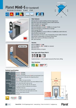 3 72 Planet GDZ AG | CH-8317 Tagelswangen/Zurich | www.planet.ag | Phone +41 43 266 22 22 | mail@planet.ag
Nr.: 12 5742-01
A
D
G
A
D
G
A
D
G
30mm
DOOR MATERIAL
YEARS
WARRANTY
Sound
Fire
Light
Air Air
Sealheight
upto27mm
30
43
>38
13
30 mm
Technical specifications
Profile material Aluminum,p 13 x 30 mm
Channel material Aluminum,p 30 x 43 mm
Groove size width 30,1mm with depth 43,5mm/ width 13,1mm with depth 30,5mm
Seal profile high-grade silicone or high-grade self-extinguishing silicone
Seal height up toq27 mm
Sound absorption value up to 27 dB at 7mm space to the floor
Air passage 30m³/h at an aeration length of 1050mm and a pressure difference of 3,9Pa
Lift height adjustment on the release knob with an Allen key 3mm
Lengths in stock 335, 460, 585, 710, 835, 960, 1085, 1210, 1335, 1460mm
Special lengths on request up to 2000mm, sliding doors up to 1600mm
Release unilaterally on hinge side
Can be shortened up to the maximum of 125mm (335mm only 115mm)
Fastening on the side with stainless steel angle brackets and screws
Frame protector plate Stainless, hammer fixed, 20x20mm
Test approvals on request
Main features
■ Especially for passive building and low energy houses
■ Closed rooms with Ventilation systems/toilet/bathroom
■ Air circulation/air equalization
■ Seal height up toq27 mm
■ Sound absorption on seam 27 dB at an air-gap of 7mm
■ Sound absorption at simultaneous air passage
■ Air passage 200m³/h
■ Reading 30m³/h at a pressure difference of 3,9Pa (door width 1050mm)
■ Soft sililcone bevel lip seal
■ Compensation of 15mm in case of sloping floor at door width of 1000mm
■ Automatic compensation at inclined/uneven floors
■ No extra need to cut off silicone at both ends
■ 7 years warranty
Versions
■ Planet MinE-S 27 dB
■ Planet MinE-S p FH 27 dB, fire-retardant
■ Airlock doors
■ Special versions on request
Door types with Planet MinE-S
Double leaf doorsp refer to chapter Accessories|Flush bolt, drilling
More functions
Planet MinE-S (S=Soundproof)
p 30x40mm/13x30mm |q27mm | 27dB
WOOD
METAL
P VC
GLASS
BEST
POSSIBLE
ENERGY
for flush doors
 
