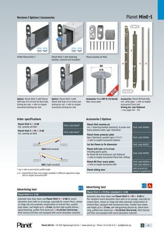 3 73Planet GDZ AG | CH-8317 Tagelswangen/Zurich | www.planet.ag | Phone +41 43 266 22 22 | mail@planet.ag
Planet MinE-S
A
D
G
A
D
G
A
D
G
A
D
G
Versions | Options | Accessories
Advertising text
Planet MinE-Sp FH (fire-retardant) 27dB
Automatic door drop-down seal Planet MinE-S p FH 27 dB for
fire-retardant sound absorption doors with an air passage, especially for
uneven floors, release on hinge side with automatic compensation at
inclined floor, equipped with intumescent strips. Parallel drop-down,
seal height up toq27 mm, self-extinguishing silicone lip, lateral faste-
ning, profiles from aluminump 13 x 30 mm / 30 x 43 mm, MinE channel
and floor seal equipped with sound absorption materials.
Advertising text
Planet MinE-S 27dB
Automatic door drop-down seal Planet MinE-S 27 dB for sound
absorption doors with an air passage, especially for uneven floors, release
on hinge side and automatic compensation at inclined floor, parallel
drop-down, seal height up toq27 mm, lip from high quality silicone,
lateral fastening, profiles from aluminump 13 x 30 mm / 30 x 43 mm,
MinE channel and floor seal equipped with sound absorption materials.
Accessories | Options
Planet MinE assemly set
incl. 2 fastening brackets (stainless), 8 screws and
frame protector plate, type 1 (stainless)
Prod.code 900462
Planet frame protector plate
type 1 (stainless); possible type 2/3/4/5
p refer to chapter Accessories|Options
Prod.code 900014
Cut the Planet to fix dimension Prod.code 900225
Planet drill hole 5 x 13 mm
including plastic guide,
for Planet KR and driving bar rods flattened
p refer to chapter Accessories|Flush bolt, drilling
Prod.code 900190
Planet BM floor recess plates
p refer to chapter Accessories|BM
Prod.code 90034x-x
Prod.code 90027x-x
Planet sliding door
refer to price list,
options/supplements
Order specifications
Planet MinE-S 27 dB
incl. assemly set MinE
Prod.code 40xxx*
Planet MinE-S p FH 27 dB
incl. assemly set MinE
Prod.code 41xxx*
DIN R (left handed)
DIN L (right handed)
* xxx = refer to price list for profile length
x-x = Several Planet Floor recess plates available in different adjustment range
refer to chapter Accessories|BM
Planet assemly set MinEPlanet MinE-S with fastening
brackets, channel and insulation
Profile Planet MinE-S
Accessories: Planet KR flush bolt,
incl. strike plate p refer to chapter
Accessories|Flush bolt
Driving bar rods flattened
p see pages 145 – 155
Option: Planet MinE-S with Planet
drill hole 5x13mm for flush bolt,
driving bar rods p refer to chapter
Accessories|driving bar rods
Option: Planet MinE-S with
Planet drill hole 5x13mm and
driving bar rod p refer to chapter
Accessories|driving bar rods
40
15
Accessories: Planet BM-R 15/40mm
floor recess plate
NEW
NEW
MinE
 