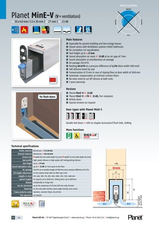 3 74 Planet GDZ AG | CH-8317 Tagelswangen/Zurich | www.planet.ag | Phone +41 43 266 22 22 | mail@planet.ag
Nr.: 12 5742-01
A
D
G
A
D
G
A
D
G
30mm
DOOR MATERIAL
YEARS
WARRANTY
>38
30
43
13
30 mm
Sound
Fire
Light
Air Air
Sealheight
upto27mm
Planet MinE-V (V=ventilation)
Main features
■ Especially for passive building and low energy houses
■ Closed rooms with Ventilation systems/toilet/bathroom
■ Air circulation/air equalization
■ Seal height up toq27 mm
■ Sound absorption on seam 23 dB at an air-gap of 7mm
■ Sound absorption at simultaneous air passage
■ Air passage 250m³/h
■ Reading 40m³/h at a pressure difference of 3,2Pa (door width 1050mm)
■ Soft sililcone bevel lip seal
■ Compensation of 15mm in case of sloping floor at door width of 1000mm
■ Automatic compensation at inclined/uneven floors
■ No extra need to cut off silicone at both ends
■ 7 years warranty
Versions
■ Planet MinE-V 23 dB
■ Planet MinE-V p FH 23 dB, fire-retardant
■ Airlock doors
■ Special versions on request
Door types with Planet MinE-S
Double leaf doorsp refer to chapter Accessories|Flush bolt, drilling
More functions
Technical specifications
Profile material Aluminum,p 13 x 30 mm
Channel material Aluminum,p 30 x 43 mm
Groove size width 30,1mm with depth 43,5mm/ width 13,1mm with depth 30,5mm
Seal profile high-grade silicone or high-grade self-extinguishing silicone
Seal height up toq27 mm
Sound absorption value up to 23 dB at 7mm space to the floor
Air passage 40m³/h at an aeration length of 1050mm and a pressure difference of 3,2Pa
Lift height adjustment on the release knob with an Allen key 3mm
Lengths in stock 335, 460, 585, 710, 835, 960, 1085, 1210, 1335, 1460mm
Special lengths on request up to 2000mm, sliding doors up to 1600mm
Release unilaterally on hinge side
Can be shortened up to the maximum of 125mm (335mm only 115mm)
Fastening on the side with stainless steel angle brackets and screws
Frame protector plate Stainless, hammer fixed, 20x20mm
Test approvals on request
p 30x40mm/13x30mm |q27mm | 23dB
WOOD
METAL
P VC
GLASS
BEST
POSSIBLE
ENERGY
for flush doors
 