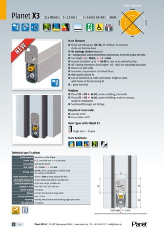 3 78 Planet GDZ AG | CH-8317 Tagelswangen/Zürich | www.planet.ag | Tel. +41 43 266 22 22 | mail@planet.ag
0mmA
D
G
DOOR MATERIAL
A
D
G
ENERGY
YEARS
WARRANTY
Main features
■ Keeps out driving rain (6A/9A, ift certified), for entrance
doors and balcony doors
■ No drainage channel required
■ 3 simultaneous sealing movements: downwards, to the left and to the right
■ Seal height q5 – 12 mm, Pp 2 – 6 mm
■ Acoustic insulation up to 48 dB in case of an optimal sealing
■ All 3 sealing movements (seal height / left / right) are separately adjustable
■ Release on both sides
■ Automatic compensation at inclined floors
■ High-grade silicone lip
■ Can be shortened up to the next shorter length on stock
with Planet set for shortening X3
■ 2 years warranty
Versions
■ Planet X3 p RD 48 dB, smoke-shielding, trimmable
■ Planet X3 p RD 48 dB, smoke-shielding, made to measure,
ready for installation
■ Sonderausführungen auf Anfrage
Requiered accessories
■ Assemly set X3
■ Corner plate set X3
Door types with Planet X3
Single doors – hinged
More functions
Technical specifications
Profile material aluminium,p 22 x 30 mm
Groove size 22,5mm wide and 30 to 32mm deep
Seal profile high-grade silicone
Seal height q5 – 12 mm, Pp 2 – 6 mm
Driving rain
6A / 9A, 250Pa, classification to DIN EN 12208
test method to DIN EN 1027
Sound absorption value up to 48 dB at 7mm space to the floor
Lift height adjustment on the release knob with a 3mm Allen key
Seitenhubregulierung at the face using 4 mm Allen key
Lengths in stock 960, 1085, 1210, 1335, 1460mm
Special lengths on request
Release on both sides (lock and hinge sides)
Can be shortened max. 125mm
Fastening laterally, with stainless steel fastening angles and screws
Test approvals on request
Planet X3 p 22x30mm |q5-12mm |Pp2-6mm | 6A/9A | 48dB
WOOD
METAL
P VC
GLASS
BEST
BEST
BEST
22
30
3028
Seal height 5 – 12 mm
NEW
NEW
 