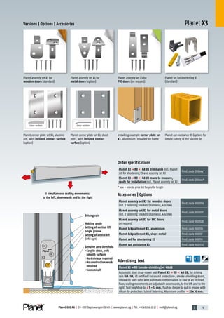 3 79Planet GDZ AG | CH-8317 Tagelswangen/Zürich | www.planet.ag | Tel. +41 43 266 22 22 | mail@planet.ag
Planet X3Versions | Options | Accessories
Accessories | Options
Planet assemly set X3 for wooden doors
incl. 2 fastening brackets (stainless), 4 screws
Prod.code 900096
Planet assemly set X3 for metal doors
incl. 2 fastening brackets (stainless), 4 screws
Prod.code 900097
Planet assemly set X3 for PVC doors
on request
Prod.code 900928
Planet Eckplattenset X3, aluminium Prod.code 900136
Planet Eckplattenset X3, sheet metal Prod.code 900137
Planet set for shortening X3 Prod.code 900110
Planet cut assistance X3 Prod.code 900930
Planet assemly set X3 for
wooden doors (standard)
Planet assemly set X3 for
metal doors (option)
Order specifications
Planet X3 p RD 48 dB trimmable incl. Planet
set for shortening X3 and assemly set X3
Prod.code 200xxx*
Planet X3 p RD 48 dB made to measure,
ready for installation incl. Planet assemly set X3
Prod.code 203xxx*
* xxx = refer to price list for profile length
Advertising text
Planet X3p RD (smoke-shielding) 48dB
Automatic door drop-down seal Planet X3 p RD 48 dB, for driving
rain (6A/9A, ift certified) for sound protection-, smoke-shielding doors,
release on both sides with automatic compensation in case of an inclined
floor, sealing movements are adjustable downwards, to the left and to the
right. Seal height up to q5 – 12 mm, flush or deeper to put in groove with
silicon lip protection. Lateral fastening. Aluminum profile p 22 x 30 mm.
Planet assemly set X3 for
PVC doors (on request)
Planet cut assistance X3 (option) for
simple cutting of the silicone lip
3 simultaneous sealing movements:
to the left, downwards and to the right
Driving rain
Holding angle
Setting of vertical lift
Single groove
Setting of lateral lift
(left/right)
Genuine zero threshold
•Easy to clean, only
smooth surfaces
•No drainage required
•No construction work
required
•Economical!
Planet corner plate set X3, alumini-
um, with inclined contact surface
(option)
Cross-section
Installing example corner plate set
X3, aluminium, installed on frame
Planet corner plate set X3, sheet
met., with inclined contact
surface (option)
Cross-section
Planet set for shortening X3
(standard)
Drivingrain
 