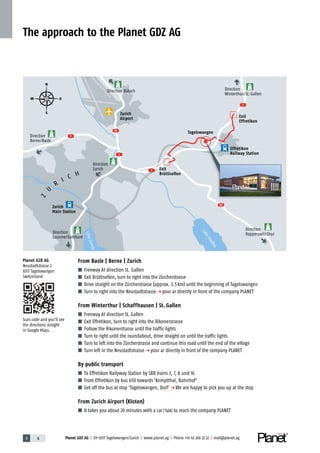 1 8 Planet GDZ AG | CH-8317 Tagelswangen/Zurich | www.planet.ag | Phone +41 43 266 22 22 | mail@planet.ag
The approach to the Planet GDZ AG
From Basle | Berne | Zurich
■ Freeway A1 direction St. Gallen
■ Exit Brüttisellen, turn to right into the Zürcherstrasse
■ Drive straight on the Zürcherstrasse (approx. 3.5km) until the beginning of Tagelswangen
■ Turn to right into the Neustadtstrasse p your ar directly in front of the company PLANET
From Winterthur | Schaffhausen | St. Gallen
■ Freeway A1 direction St.Gallen
■ Exit Effretikon, turn to right into the Rikonerstrasse
■ Follow the Rikonerstrasse until the traffic lights
■ Turn to right until the roundabout, drive straight on until the traffic lights
■ Turn to left into the Zürcherstrasse and continue this road until the end of the village
■ Turn left in the Neustadtstrasse p your ar directly in front of the company PLANET
By public transport
■ To Effretikon Railyway Station by SBB trains 3, 7, 8 und 16
■ From Effretikon by bus 650 towards 'Kemptthal, Bahnhof'
■ Get off the bus at stop 'Tagelswangen, Dorf' p We are happy to pick you up at the stop
From Zurich Airport (Kloten)
■ It takes you about 20 minutes with a car/taxi to reach the company PLANET
Direction
Winterthur/St.Gallen
Direction
Lucerne/Gotthard
Direction
Zurich
Direction
Berne/Basle
Direction
Rapperswil/Chur
Direction Bülach
Zurich
Airport
Exit
Brüttisellen
Effretikon
Railway Station
Zurich
Main Station
Exit
Effretikon
Tagelswangen
LakeGreifen
LakeZurich
1
1
1
51
53
1
Z
U
R
I C H
p
p
p
p
p
p
N
S
W O
Planet GZD AG
Neustadtstrasse 2
8317 Tagelswangen
Switzerland
Scan code and you'll see
the directions straight
in Google Maps.
 