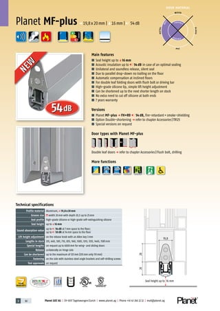 3 82 Planet GDZ AG | CH-8317 Tagelswangen/Zurich | www.planet.ag | Phone +41 43 266 22 22 | mail@planet.ag
P-120003573Rev.01
MPA NRW
DO 23.5
Nr.: 12 5742-01
R27399
A
D
G
R38125
In accordance with
BS 476: Part 22
A
D
G
DOOR MATERIAL
ENERGY
YEARS
WARRANTY
Technical specifications
Profile material Aluminum,p 19,8 x 20 mm
Groove size width 20mm with depth 20,5 up to 25mm
Seal profile high-grade silicone or high-grade self-extinguishing silicone
Seal height up toq16 mm
Sound absorption value
up to 54 dB at 7mm space to the floor;
up to 50 dB at 14mm space to the floor
Lift height adjustment on the release knob with an Allen key 3mm
Lengths in stock 335, 460, 585, 710, 835, 960, 1085, 1210, 1335, 1460, 1585mm
Special lengths on request up to 6000mm for wing- and sliding doors
Release unilaterally on hinge side
Can be shortened up to the maximum of 125mm (335mm only 115mm)
Fastening on the side with stainless steel angle brackets and self-drilling screws
Test approvals on request
Main features
■ Seal height up toq16 mm
■ Acoustic insulation up to 54 dB in case of an optimal sealing
■ Unilateral and soundless release, silent seal
■ Due to parallel drop-down no trailing on the floor
■ Automatic compensation at inclined floors
■ For double leaf folding doors with flush bolt or driving bar
■ High-grade silicone lip, simple lift height adjustment
■ Can be shortened up to the next shorter length on stock
■ No extra need to cut off silicone at both ends
■ 7 years warranty
Versions
■ Planet MF-plus p FH+RD 54 dB, fire-retardant+smoke-shielding
■ Option Double-shortening p refer to chapter Accessories|TR125
■ Special versions on request
Door types with Planet MF-plus
Double leaf doorsp refer to chapter Accessories|Flush bolt, drilling
More functions
WOOD
METAL
P VC
GLASS
P O S SIBLE
POSSIBLE
BEST
Planet MF-plusp 19,8x20mm |q16mm | 54dB
2028
Seal height up to 16 mm
19,8
54dB
NEW
NEW
 