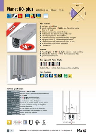 3 84 Planet GDZ AG | CH-8317 Tagelswangen/Zurich | www.planet.ag | Phone +41 43 266 22 22 | mail@planet.ag
P-120003573Rev.01
MPA NRW
DO 23.5
Nr.: 12 5742-01
R27399
A
D
G
R38125
In accordance with
BS 476: Part 22
A
D
G
DOOR MATERIAL
ENERGY
YEARS
WARRANTY
Technical specifications
Profile material Aluminum,p 19,8 / 36 x 20 mm
Seal profile high-grade silicone or high-grade self-extinguishing silicone
Seal height up toq16 mm
Sound absorption value
up to 54 dB at 7mm space to the floor;
up to 50 dB at 14mm space to the floor
Lift height adjustment on the release knob with an Allen key 3mm
Lengths in stock 335, 460, 585, 710, 835, 960, 1085, 1210, 1335, 1460, 1585mm
Special lengths on request up to 6000mm for wing- and sliding doors
Release unilaterally on hinge side
Can be shortened up to the maximum of 125mm (335mm only 115mm)
Fastening from the bottom with screws available with the customer
Frame protector plate Stainless, hammer fixed, 20x20mm
Test approvals on request
Main features
■ Seal height up toq16 mm
■ Acoustic insulation up to 54 dB in case of an optimal sealing
(Proof for MF-plus)
■ Unilateral and soundless release, silent seal
■ Due to parallel drop-down no trailing on the floor
■ Automatic compensation at inclined floors
■ For double leaf folding doors with flush bolt or driving bar
■ High-grade silicone lip, simple lift height adjustment
■ Can be shortened up to the next shorter length on stock
■ No extra need to cut off silicone at both ends
■ 7 years warranty
Versions
■ Planet RO-plus p FH+RD 54 dB, fire-retardant+smoke-shielding
■ Option Double-shortening p refer to chapter Accessories|TR125
■ Special versions on request
Door types with Planet RO-plus
Double leaf doorsp refer to chapter Accessories|Flush bolt, drilling
More functions
WOOD
METAL
P VC
GLASS
BEST
Planet RO-plusp 19,8/36x20mm |q16mm | 54dB
Seal height up to 16 mm
19,8
36
20
54dB
NEW
NEW
 