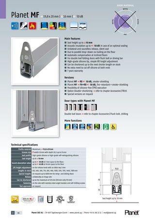 3 86 Planet GDZ AG | CH-8317 Tagelswangen/Zurich | www.planet.ag | Phone +41 43 266 22 22 | mail@planet.ag
P-120003573Rev.01
MPA NRW
DO 23.5
Nr.: 12 5742-01
R27399
A
D
G
A
D
G
R38125
In accordance with
BS 476: Part 22
A
D
G
DOOR MATERIAL
ENERGY
YEARS
WARRANTY
2028
Seal height up to 16 mm
19,8
Technical specifications
Profile material Aluminum,p 19,8 x 20 mm
Groove size width 20mm with depth 20,5 up to 25mm
Seal profile high-grade silicone or high-grade self-extinguishing silicone
Seal height up toq16 mm
Sound absorption value
up to 50 dB at 7mm space to the floor;
up to 43 dB at 16mm space to the floor
Lift height adjustment on the release knob with an Allen key 3mm
Lengths in stock 335, 460, 585, 710, 835, 960, 1085, 1210, 1335, 1460, 1585mm
Special lengths on request up to 6000mm for wing- and sliding doors
Release unilaterally on hinge side
Can be shortened up to the maximum of 125mm (335mm only 115mm)
Fastening on the side with stainless steel angle brackets and self-drilling screws
Test approvals on request
Main features
■ Seal height up toq16 mm
■ Acoustic insulation up to 50 dB in case of an optimal sealing
■ Unilateral and soundless release, silent seal
■ Due to parallel drop-down no trailing on the floor
■ Automatic compensation at inclined floors
■ For double leaf folding doors with flush bolt or driving bar
■ High-grade silicone lip, simple lift height adjustment
■ Can be shortened up to the next shorter length on stock
■ No extra need to cut off silicone at both ends
■ 7 years warranty
Versions
■ Planet MF p RD 50 dB, smoke-shielding
■ Planet MF p FH+RD 50 dB, fire-retardant+smoke-shielding
■ Possibility of silicone-free (TPE) execution
■ Option Double-shortening p refer to chapter Accessories|TR125
■ Special versions on request
Door types with Planet MF
Double leaf doorsp refer to chapter Accessories|Flush bolt, drilling
More functions
Planet MF p 19,8x20mm |q16mm | 50dB
WOOD
METAL
P VC
GLASS
P O S SIBLE
POSSIBLE
BEST
OPTION
 