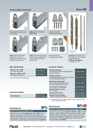3 87Planet GDZ AG | CH-8317 Tagelswangen/Zurich | www.planet.ag | Phone +41 43 266 22 22 | mail@planet.ag
A
D
G
A
D
G
Planet MF
10
Versions | Options | Accessories
Advertising text
Planet MFp FH+RD (fire-retardant+smoke-shielding) 50dB
Automatic door drop-down seal Planet MF p FH+RD 50 dB, for sound
protection-, smoke-shielding and fire-retardant doors, release on hinge
side with automatic compensation in case of an inclined floor, parallel
drop-down, seal height up toq16 mm. Flush or deeper to put in groove
with lip protection. Self-extinguishing silicone lip, lateral fastening.
Aluminum profilep 19,8 x 20 mm.
Order specifications
Planet MF p RD 50 dB
incl. assemly set MF metal
Prod.code 50xxx*
Planet MF p FH+RD 50 dB
incl. assemly set MF metal
Prod.code 51xxx*
* xxx = refer to price list for profile length
Advertising text
Planet MFp RD (smoke-shielding) 50dB
Automatic door drop-down seal Planet MF p RD 50 dB, for sound
absorption and smoke-shielding doors, release on hinge side with
automatic compensation in case of an inclined floor, parallel drop-down,
seal height up toq16 mm. Flush or deeper to put in groove with lip pro-
tection. Silicone lip, lateral fastening. Aluminum profilep 19,8 x 20 mm.
Accessories | Options
Assemly set MF metal
incl. fastening brackets and self-drilling screws
(standard accessory)
Prod.code 900261
Assemly set MF wood
incl. fastening brackets, frame protector plate and
screws for flake board (possible)
Prod.code 900262
Planet frame protector plate
type 1 (stainless); possible type 2/3/4/5
p refer to chapter Accessories|Options
Prod.code 900014
Cut the Planet to fix dimension Prod.code 900200
Planet drill hole 5 x 13 mm
incl. plastic guide
Prod.code 900190
Planet drill hole 10 mm Prod.code 900280
Planet BM floor recess plates
p refer to chapter Accessories|BM
Prod.code 90034x-x
Prod.code 90027x-x
x-x = Several Planet Floor recess plates available in different adjustment range
refer to chapter Accessories|BM
Accessories: Planet KR flush bolt,
incl. strike plate p refer to chapter
Accessories|Flush bolt
Driving bar rods flattened
p see pages 145 – 155
Assemly set Planet MF
for wooden doors (possible)
Assemly set Planet MF
for metal doors (standard)
Planet MF with fastening brackets
for metal doors
Option: Planet MF with Planet drill
hole for flush bolt, driving bar rods
p refer to chapter Accessories|
driving bar rods
Option: Planet MF bevel lip for
uneven floors
Option: Planet MF with Planet
drill hole 5x13mm and
driving bar rod p refer to chapter
Accessories|driving bar rods
Accessories | Options
Planet sliding door
refer to price list,
options/supplements
20mm
 