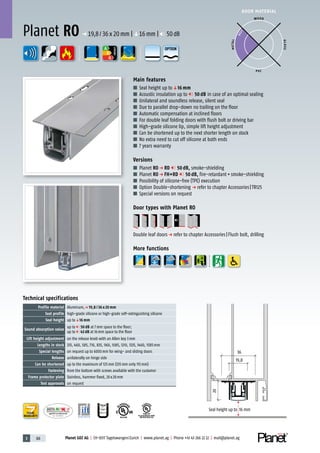 3 88 Planet GDZ AG | CH-8317 Tagelswangen/Zurich | www.planet.ag | Phone +41 43 266 22 22 | mail@planet.ag
P-120003573Rev.01
MPA NRW
DO 23.5
Nr.: 12 5742-01
R27399
A
D
G
R38125
In accordance with
BS 476: Part 22
A
D
G
A
D
G
DOOR MATERIAL
ENERGY
YEARS
WARRANTY
Seal height up to 16 mm
19,8
36
20
Technical specifications
Profile material Aluminum,p 19,8 / 36 x 20 mm
Seal profile high-grade silicone or high-grade self-extinguishing silicone
Seal height up toq16 mm
Sound absorption value
up to 50 dB at 7mm space to the floor;
up to 43 dB at 16mm space to the floor
Lift height adjustment on the release knob with an Allen key 3mm
Lengths in stock 335, 460, 585, 710, 835, 960, 1085, 1210, 1335, 1460, 1585mm
Special lengths on request up to 6000mm for wing- and sliding doors
Release unilaterally on hinge side
Can be shortened up to the maximum of 125mm (335mm only 115mm)
Fastening from the bottom with screws available with the customer
Frame protector plate Stainless, hammer fixed, 20x20mm
Test approvals on request
Main features
■ Seal height up toq16 mm
■ Acoustic insulation up to 50 dB in case of an optimal sealing
■ Unilateral and soundless release, silent seal
■ Due to parallel drop-down no trailing on the floor
■ Automatic compensation at inclined floors
■ For double leaf folding doors with flush bolt or driving bar
■ High-grade silicone lip, simple lift height adjustment
■ Can be shortened up to the next shorter length on stock
■ No extra need to cut off silicone at both ends
■ 7 years warranty
Versions
■ Planet RO p RD 50 dB, smoke-shielding
■ Planet RO p FH+RD 50 dB, fire-retardant+smoke-shielding
■ Possibility of silicone-free (TPE) execution
■ Option Double-shortening p refer to chapter Accessories|TR125
■ Special versions on request
Door types with Planet RO
Double leaf doorsp refer to chapter Accessories|Flush bolt, drilling
More functions
Planet RO p 19,8/36x20mm |q16mm | 50dB
WOOD
METAL
P VC
GLASS
BEST
OPTION
 