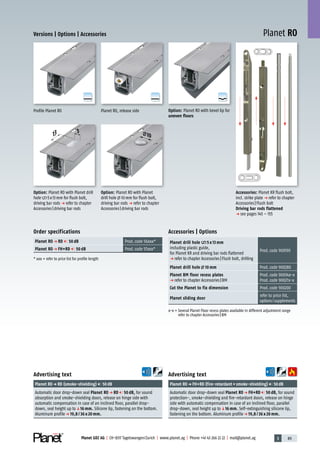 3 89Planet GDZ AG | CH-8317 Tagelswangen/Zurich | www.planet.ag | Phone +41 43 266 22 22 | mail@planet.ag
A
D
G
A
D
G
A
D
G
Planet RO
5
13
Versions | Options | Accessories
Advertising text
Planet ROp FH+RD (fire-retardant+smoke-shielding) 50dB
Automatic door drop-down seal Planet RO p FH+RD 50 dB, for sound
protection-, smoke-shielding and fire-retardant doors, release on hinge
side with automatic compensation in case of an inclined floor, parallel
drop-down, seal height up toq16 mm. Self-extinguishing silicone lip,
fastening on the bottom. Aluminum profilep 19,8 / 36 x 20 mm.
Advertising text
Planet ROp RD (smoke-shielding) 50dB
Automatic door drop-down seal Planet RO p RD 50 dB, for sound
absorption and smoke-shielding doors, release on hinge side with
automatic compensation in case of an inclined floor, parallel drop-
down, seal height up toq16 mm. Silicone lip, fastening on the bottom.
Aluminum profilep 19,8 / 36 x 20 mm.
Accessories | Options
Planet drill hole 5 x 13 mm
including plastic guide,
for Planet KR and driving bar rods flattened
p refer to chapter Accessories|Flush bolt, drilling
Prod.code 900190
Planet drill hole 10 mm Prod.code 900280
Planet BM floor recess plates
p refer to chapter Accessories|BM
Prod.code 90034x-x
Prod.code 90027x-x
Cut the Planet to fix dimension Prod.code 900200
Planet sliding door
refer to price list,
options/supplements
x-x = Several Planet Floor recess plates available in different adjustment range
refer to chapter Accessories|BM
Order specifications
Planet RO p RD 50 dB Prod.code 56xxx*
Planet RO p FH+RD 50 dB Prod.code 57xxx*
* xxx = refer to price list for profile length
10
Option: Planet RO with Planet
drill hole 10mm for flush bolt,
driving bar rods p refer to chapter
Accessories|driving bar rods
Option: Planet RO with Planet drill
hole 5x13mm for flush bolt,
driving bar rods p refer to chapter
Accessories|driving bar rods
Option: Planet RO with bevel lip for
uneven floors
Planet RO, release sideProfile Planet RO
Accessories: Planet KR flush bolt,
incl. strike plate p refer to chapter
Accessories|Flush bolt
Driving bar rods flattened
p see pages 145 – 155
20mm
 