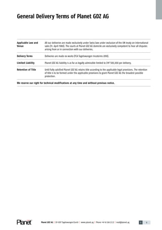 1 9Planet GDZ AG | CH-8317 Tagelswangen / Zurich | www.planet.ag | Phone +41 43 266 22 22 | mail@planet.ag
General Delivery Terms of Planet GDZ AG
Applicable Law and
Venue
All our deliveries are made exclusively under Swiss law under exclusion of the UN treaty on international
sales (11. April 1980). The courts at Planet GDZ AG domicile are exclusively competent to hear all disputes
arising from or in connection with our deliveries.
Delivery Terms Deliveries are made ex works (FCA Tagelswangen Incoterms 2010).
Limited Liability Planet GDZ AG liability is as far as legally admissible limited to CHF 500,000 per delivery.
Retention of Title Until fully satisfied Planet GDZ AG retains title according to the applicable legal provisions. The ­retention
of title is to be formed under the applicable provisions to grant Planet GDZ AG the broadest possible
­protection.
We reserve our right for technical modifications at any time and without previous notice.
Company
 