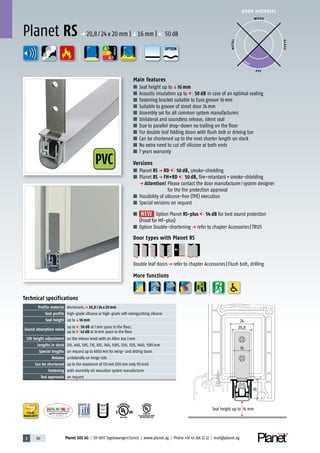 3 90 Planet GDZ AG | CH-8317 Tagelswangen/Zurich | www.planet.ag | Phone +41 43 266 22 22 | mail@planet.ag
P-120003573Rev.01
MPA NRW
DO 23.5
Nr.: 12 5742-01
R27399
A
D
G
R38125
In accordance with
BS 476: Part 22
A
D
G
PVC
A
D
G
DOOR MATERIAL
ENERGY
YEARS
WARRANTY
Seal height up to 16 mm
20
24
20,8
16
Technical specifications
Profile material Aluminum,p 20,8 / 24 x 20 mm
Seal profile high-grade silicone or high-grade self-extinguishing silicone
Seal height up toq16 mm
Sound absorption value
up to 50 dB at 7mm space to the floor;
up to 43 dB at 16mm space to the floor
Lift height adjustment on the release knob with an Allen key 3mm
Lengths in stock 335, 460, 585, 710, 835, 960, 1085, 1210, 1335, 1460, 1585mm
Special lengths on request up to 6000mm for wing- and sliding doors
Release unilaterally on hinge side
Can be shortened up to the maximum of 125mm (335mm only 115mm)
Fastening with assembly set execution system manufacturer
Test approvals on request
Main features
■ Seal height up toq16 mm
■ Acoustic insulation up to 50 dB in case of an optimal sealing
■ Fastening bracket suitable to Euro groove 16mm
■ Suitable to groove of street door 24mm
■ Assembly set for all common system manufacturers
■ Unilateral and soundless release, silent seal
■ Due to parallel drop-down no trailing on the floor
■ For double leaf folding doors with flush bolt or driving bar
■ Can be shortened up to the next shorter length on stock
■ No extra need to cut off silicone at both ends
■ 7 years warranty
Versions
■ Planet RS p RD 50 dB, smoke-shielding
■ Planet RS p FH+RD 50 dB, fire-retardant+smoke-shielding
p Attention! Please contact the door manufacturer/system designer
for the fire protection approval
■ Possibility of silicone-free (TPE) execution
■ Special versions on request
■ NEWNEW Option Planet RS-plus 54 dB for best sound protection
(Proof for MF-plus)
■ Option Double-shortening p refer to chapter Accessories|TR125
Door types with Planet RS
Double leaf doorsp refer to chapter Accessories|Flush bolt, drilling
More functions
Planet RS p 20,8/24x20mm |q16mm | 50dB
WOOD
METAL
P VC
GLASS
BEST
OPTION
 