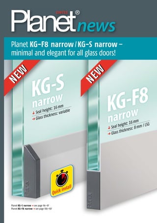 NEW
NEW
KG-S
narrow
q Seal height: 16mm
p Glass thickness: variable
Quick install
KG-F8
narrow
q Seal height: 16mm
p Glass thickness: 8mm / LSG
KG-F8NEW
NEW
Planet KG-F8 narrow/KG-S narrow–
minimal and elegant for all glass doors!
Thedoorsealingexperts
news
Planet KG-S narrow p see page 96–97
Planet KG-F8 narrow p see page 106–107
 
