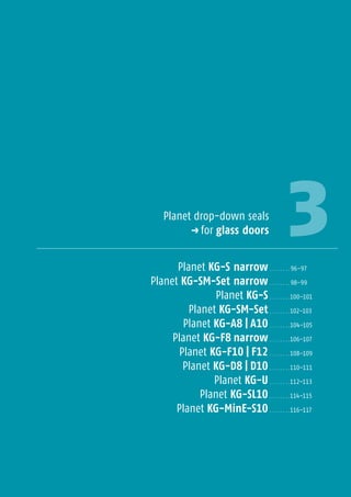 3Planet drop-down seals
p for glass doors
Planet KG-S narrow . . . . . . . . 96–97
Planet KG-SM-Set narrow . . . . . . . . 98–99
Planet KG-S . . . . . . . .100–101
Planet KG-SM-Set . . . . . . . .102–103
Planet KG-A8 | A10 . . . . . . . .104–105
Planet KG-F8 narrow . . . . . . . .106–107
Planet KG-F10 | F12 . . . . . . . .108–109
Planet KG-D8 | D10 . . . . . . . .110–111
Planet KG-U . . . . . . . .112–113
Planet KG-SL10 . . . . . . . .114–115
Planet KG-MinE-S10 . . . . . . . .116–117
Glass
 